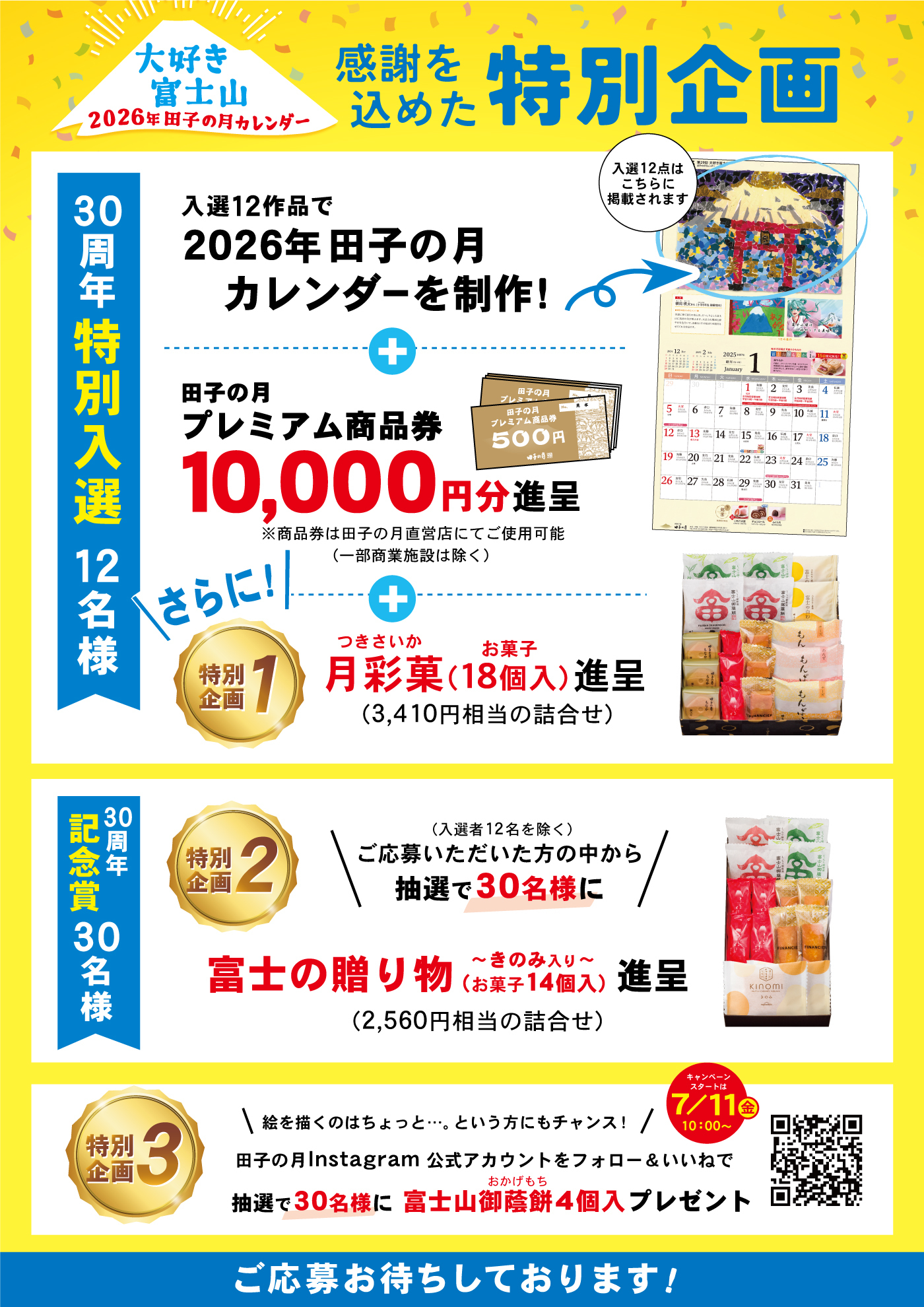 大好き富士山2026年田子の月カレンダー 感謝を込めた特別企画 入選12作品で2026年田子の月カレンダーを制作！入選12点はこちらに掲載されます 田子の月プレミアム商品券10,000円分進呈 ※商品券は田子の月直営店にてご使用可能（一部商業施設は除く） さらに！特別企画1 月彩菓（18個入）進呈（3,410円相当の詰合せ） 30周年特別入選12名様 特別企画2（入選者12名を除く）ご応募いただいた方の中から抽選で30名様に 富士の贈り物〜きのみ入り〜（お菓子14個入）進呈（2,560円相当の詰合せ） 30周年記念賞30名様 特別企画3 絵を描くのはちょっと…という方にもチャンス！田子の月Instagram公式アカウントをフォロー＆いいねで抽選で30名様に富士山御蔭餅4個入プレゼント キャンペーンスタート！7月11日金10:00〜 ご応募お待ちしております！