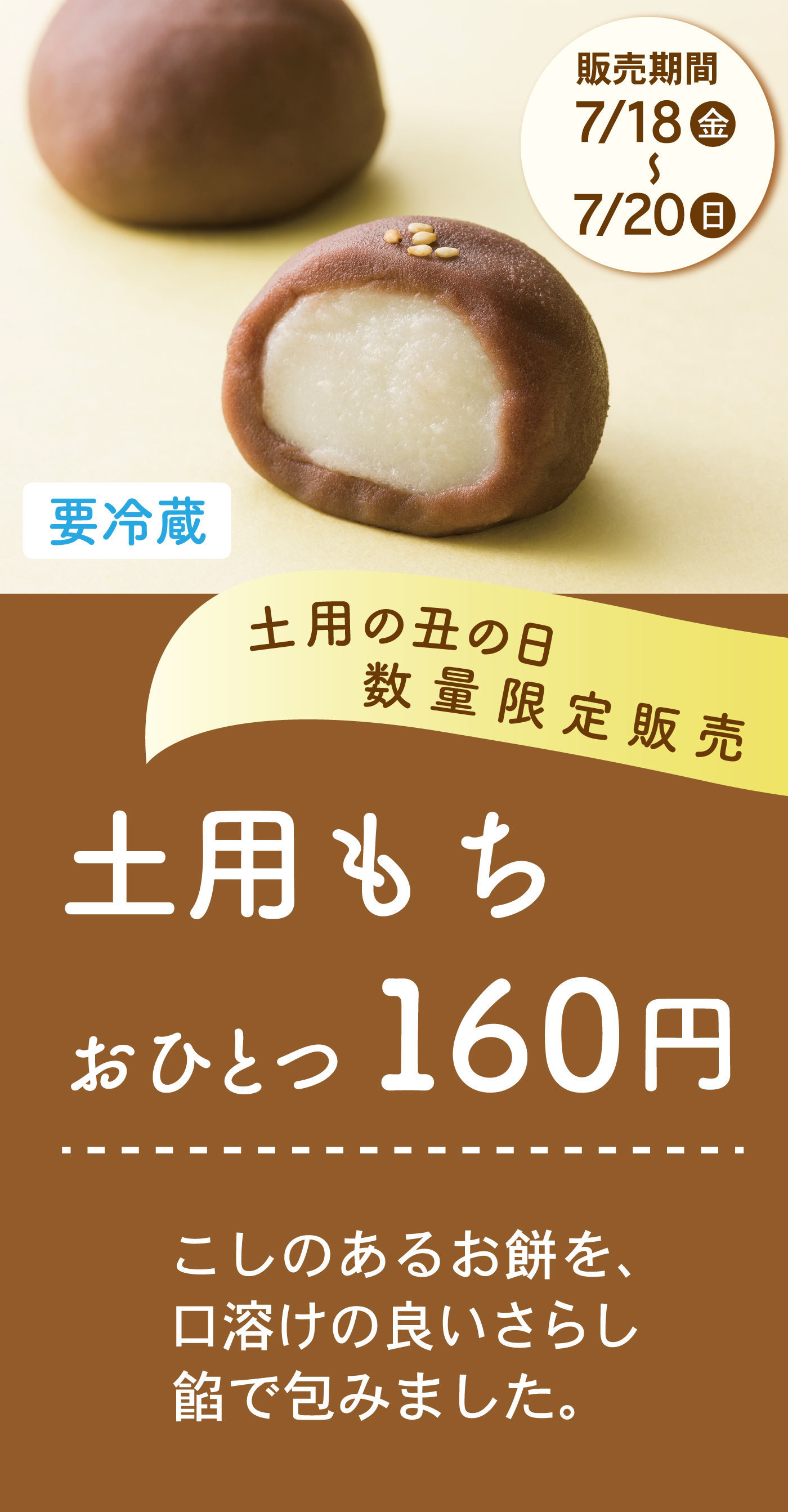 販売期間7/18（金）〜7/20（日）要冷蔵土用の丑の日数量限定販売土用もちおひとつ160円こしのあるお餅を、口溶けの良いさらし餡で包みました。