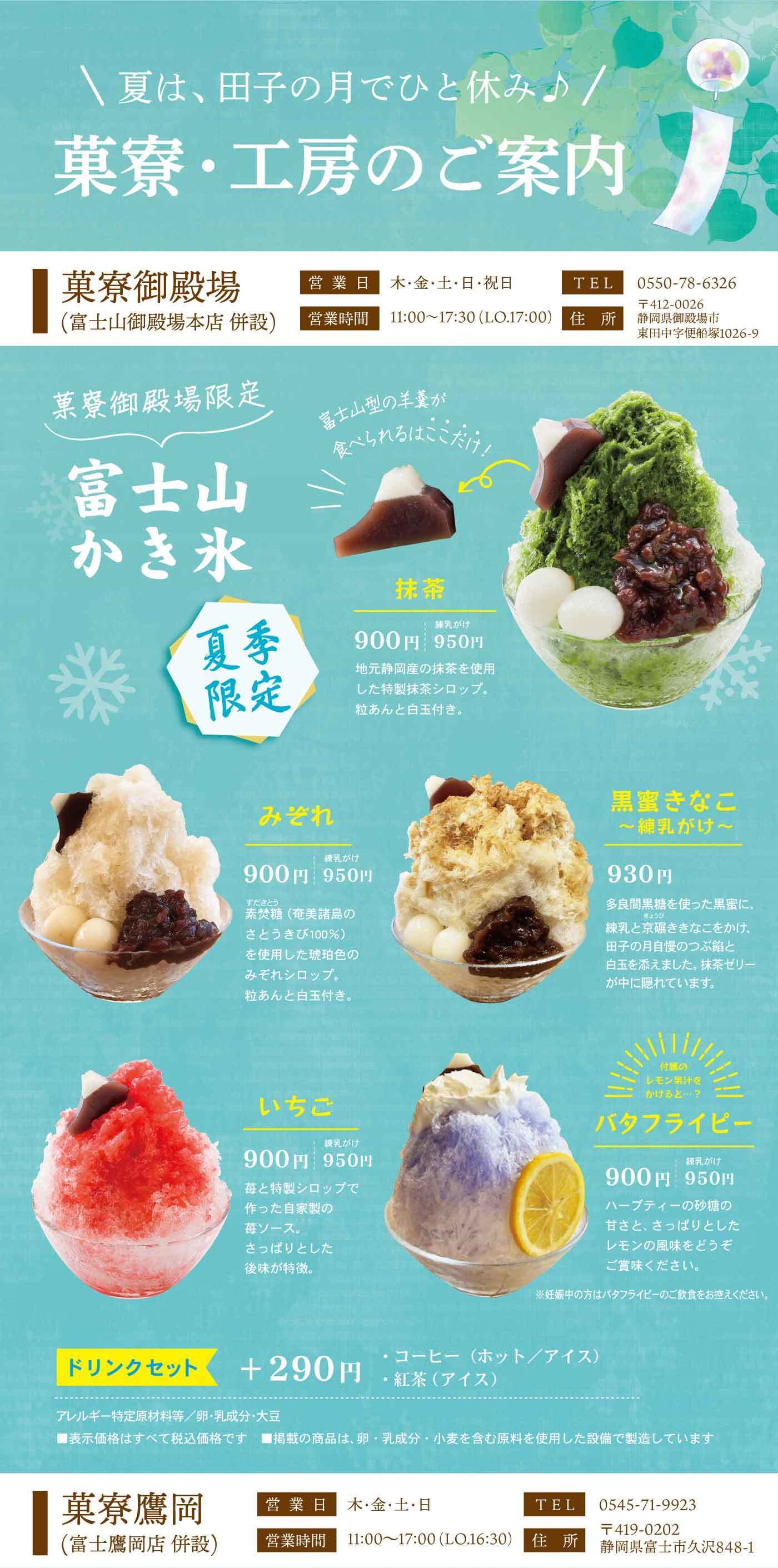 ＼夏は、田子の月でひと休み♪／菓寮・工房のご案内菓寮御殿場（富士山御殿場本店 併設）営業日 木・金・土・日・祝日 営業時間 11:00～17:30（L.O.17:00）TEL 0550-78-6326 〒412-0026 静岡県御殿場市東田中宇候補塚1026-9 菓寮御殿場限定 富士山かき氷 夏季限定 富士山型の羊羹が食べられる！ここだけ！ 抹茶 900円 羊羹のせ 950円 地元静岡産の抹茶を使用した特製抹茶シロップ。粒あんと白玉付き。 みぞれ 900円 羊羹のせ 950円 美味しい（奄美産島のさとうきび100％）を使用した琥珀色のみぞれシロップ。粒あんと白玉付き。 いちご 900円 羊羹のせ 950円 苺と特製シロップで作った自家製の苺ソース。さっぱりとした後味が特徴。 黒蜜きなこ〜練乳がけ〜 930円 多良間黒糖を使った黒蜜に、練乳ときな粉を合わせ、母子のように寄り添った白玉を添えました。黒蜜きなこ、練乳、白玉を混ぜてお召し上がりください。 バタフライピー 900円 羊羹のせ 950円 青いハーブティーの砂糖の甘さと、さっぱりとしたレモンの風味をどうぞご堪能ください。※着色料不使用（※上にのせたバタフライピーの一枚一枚を食色素で染めたものではありません） ドリンクセット ＋290円 ・コーヒー（ホット／アイス）・紅茶 アレルギー特定原材料等：卵・乳成分・大豆 ※表示価格はすべて税込価格です ※掲載の商品は、卵・乳成分・小麦を含む原料を使用した設備で製造しています 菓寮鷹岡（富士鷹岡店 併設）営業日 木・金・土・日 営業時間 11:00～17:00（L.O.16:30）TEL 0545-71-9923 〒419-0202 静岡県富士市久沢848-1