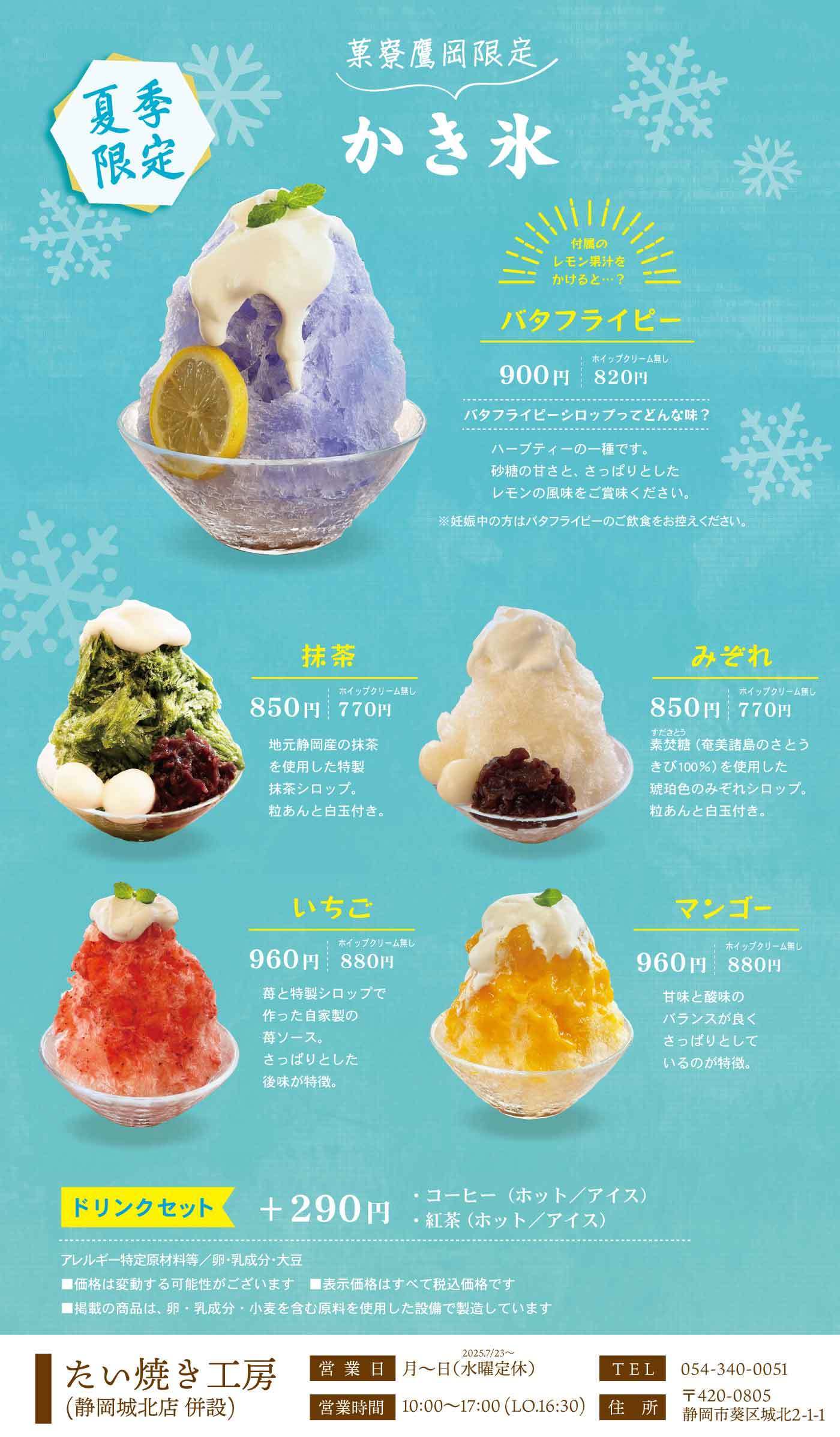 菓寮鷹岡限定 夏季限定 かき氷 特製のレモン果汁をかけると…？ バタフライピー 900円 ホイップクリーム無し 820円 バタフライピーシロップってどんな味？ ハーブティーの一種です。砂糖の甘さと、さっぱりとしたレモンの風味をご賞味ください。※妊娠中の方はバタフライピーのご飲食をお控えください。 抹茶 850円 ホイップクリーム無し 770円 地元静岡産の抹茶を使用した特製抹茶シロップ。粒あんと白玉付き。 みぞれ 850円 ホイップクリーム無し 770円 美味しい（奄美産島のさとうきび100％）を使用した琥珀色のみぞれシロップ。粒あんと白玉付き。 いちご 900円 ホイップクリーム無し 820円 苺と特製シロップで作った自家製の苺ソース。さっぱりとした後味が特徴。 マンゴー 900円 ホイップクリーム無し 820円 甘味と酸味のバランスが良く、さっぱりとしているのが特徴。 ドリンクセット ＋290円 ・コーヒー（ホット／アイス）・紅茶 アレルギー特定原材料等：卵・乳成分・大豆 ※表示価格はすべて税込価格です ※掲載の商品は、卵・乳成分・小麦を含む原料を使用した設備で製造しています たい焼き工房（静岡城北店 併設） 営業日 月〜日（水曜定休） ※2025/7/23〜 営業時間 10:00〜17:00（L.O.16:30） TEL 054-340-0051 〒420-0805 静岡市葵区城北2-1-1