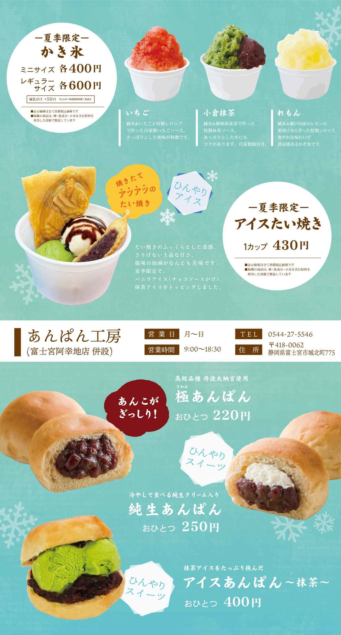 夏季限定 かき氷 ミニサイズ 各400円 レギュラーサイズ 各600円 練乳かけ ＋50円 アレルギー特定原材料等：乳成分 いちご 純氷をけずったものに特製シロップで作った自家製の苺ソース。さっぱりとした後味が特徴です。 小倉抹茶 純氷に静岡県産抹茶で作った特製抹茶ソース。あんこの旨みとコクがある甘さが、甘党を刺激します。 れもん 純氷に瀬戸内産のレモンの果汁が作った特製シロップ。さっぱりとした味わいで清涼感を味わえます。 焼きたてアツアツのたい焼き ひんやりアイス 夏季限定 アイスたい焼き 1カップ 430円 たい焼きのふっくらとした食感、おすがけたい生あんは、風味の加減がたまらない美味です。夏季限定で、バニラアイス（チョコソース付き）、抹茶アイスをトッピングしました。 ※掲載の商品は卵・乳成分・小麦を含む原料を使用した設備で製造しています あんぱん工房（富士宮阿幸地店 併設） 営業日 月〜日 営業時間 9:00〜18:30 TEL 0544-27-5546 〒418-0062 静岡県富士宮市城北町775 高級品種 丹波大納言使用 あんこがぎっしり！ 極あんぱん おひとつ 220円 ひんやりスイーツ 冷やして食べる純生クリーム入り 純生あんぱん おひとつ 250円 ひんやりスイーツ 抹茶アイスをたっぷり挟んだ アイスあんぱん〜抹茶〜 おひとつ 400円