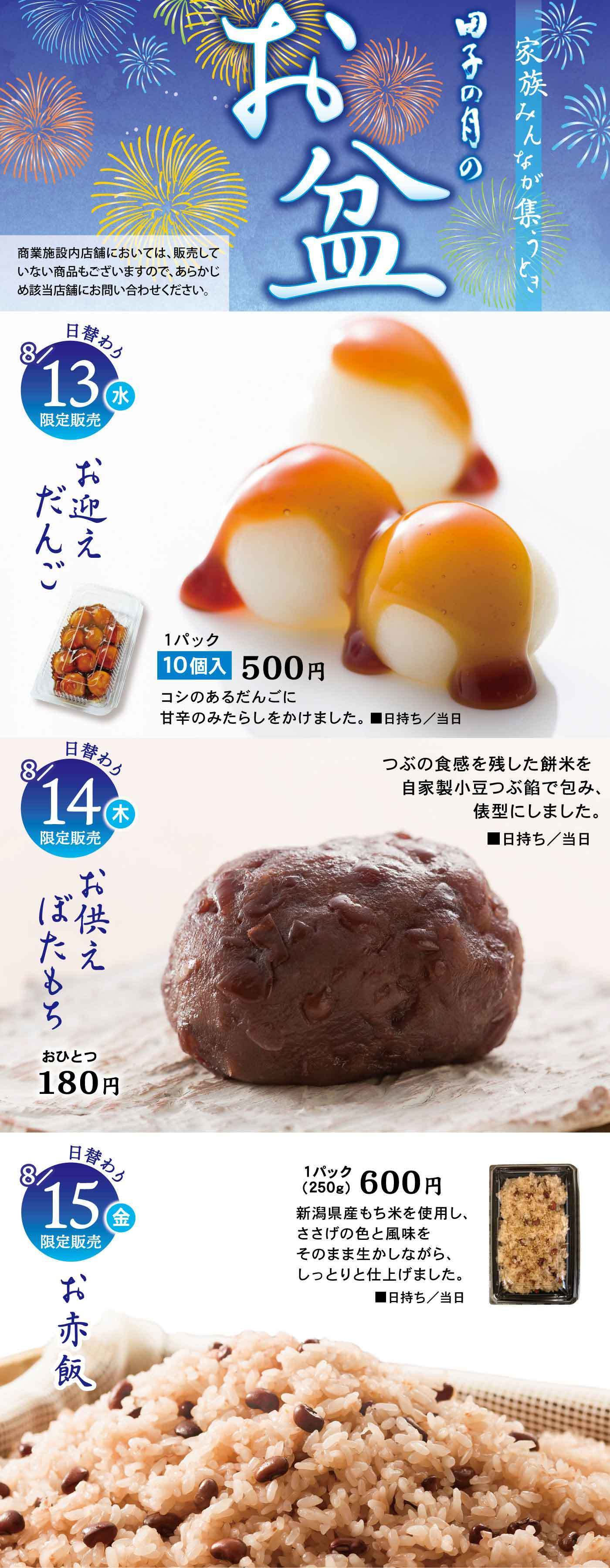 田子の月の お盆 家族みんなが集うとき 商業施設内店舗においては、販売していない商品もございますので、あらかじめ該当店舗にお問い合わせください。 8月13日（水）限定販売 お迎えだんご 1パック10個入 500円 コシのあるだんごに甘辛のみたらしをかけました。■日持ち／当日 8月14日（木）限定販売 お供えぼたもち 1個 180円 つぶの食感を残した餅米を自家製小豆つぶ餡で包み、俵型にしました。■日持ち／当日 8月15日（金）限定販売 お赤飯 1パック（250g）600円 新潟県産もち米を使用し、ささげの色と風味をそのまま生かしながら、しっとりと仕上げました。■日持ち／当日