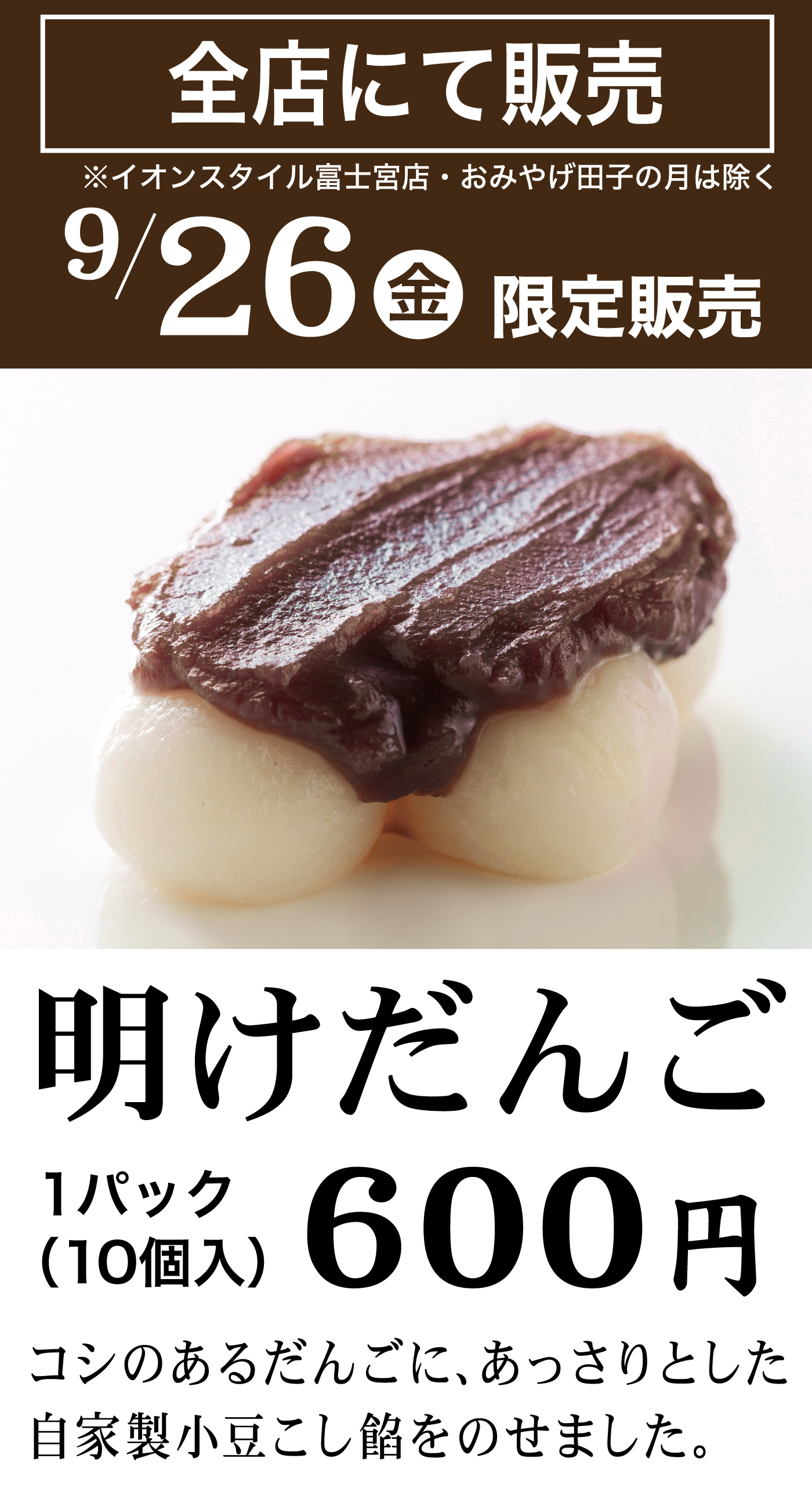 全店にて販売 ※イオンスタイル富士宮店・おみやげ田子の月は除く 9/26金 限定販売 明けだんご 1パック（10個入）600円 コシのあるだんごに、あっさりとした自家製小豆こし餡をのせました。