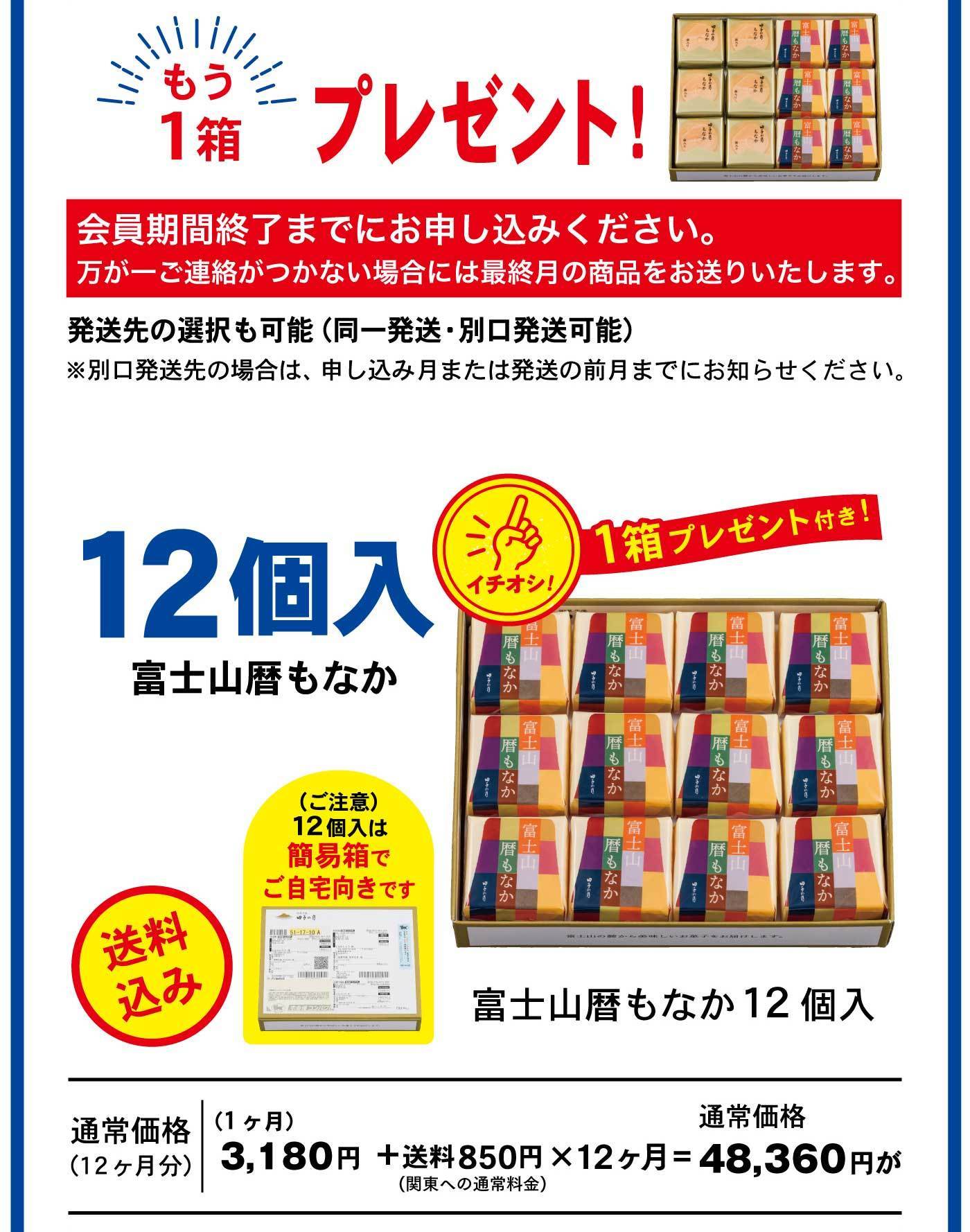 もう1箱プレゼント！ 会員期間終了までにお申し込みください。万が一ご連絡がつかない場合には最終月の商品をお送りいたします。 発送先の選択も可能（同一発送・別口発送可能） ※別口発送先の場合は、申し込み月または発送の前月までにお知らせください。 12個入 富士山麓もなか 1箱プレゼント付き！ イチオシ！ （ご注意）12個入は簡易箱でご自宅向きです 送料無料 富士山麓もなか12個入 通常価格（12ヶ月分）（1ヶ月）3,180円＋送料850円×12ヶ月＝48,360円が 通常価格