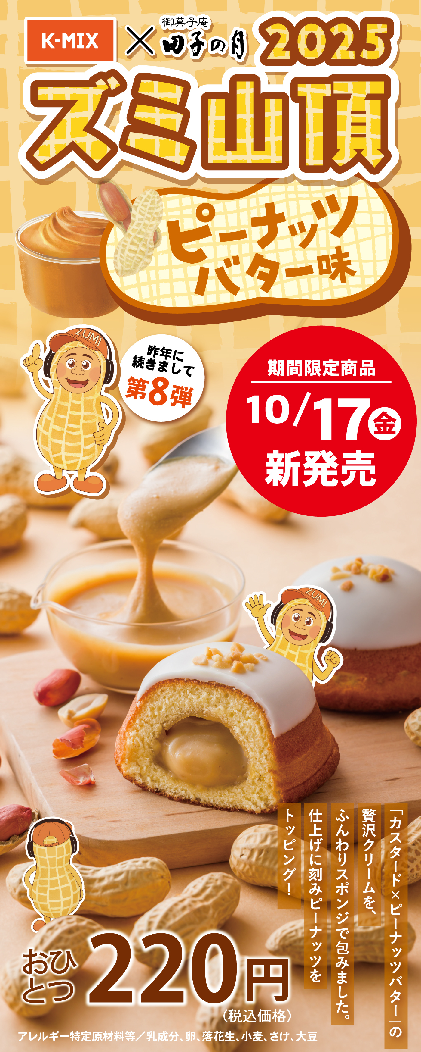 K-MIX×御菓子庵田子の月2025ズミ山頂ピーナッツバター味昨年に続きまして第8弾期間限定商品10/17(金)新発売「カスタード×ピーナッツバター」の贅沢クリームを、ふんわりスポンジで包みました。仕上げに刻みピーナッツをトッピング！おひとつ220円(税込価格)アレルギー特定原材料等／乳成分、卵、落花生、小麦、さけ、大豆
