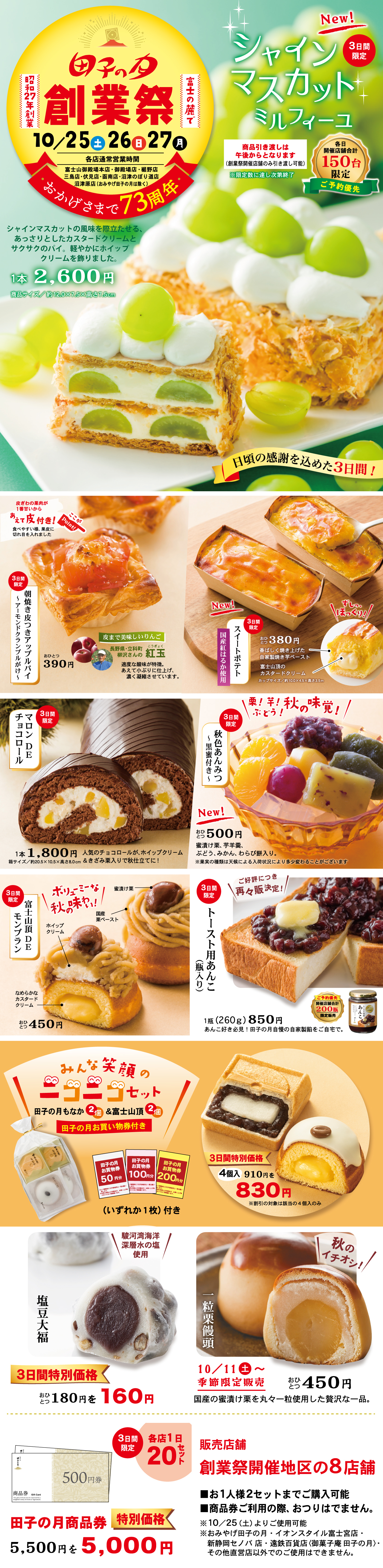 田子の月創業祭昭和27年創業富士の麓で10/25土26日27月各店通常営業時間おかげさまで73周年New！3日間限定シャインマスカットミルフィーユ贅沢な味わいをお楽しみください！各日150台限定ご予約優先1本2,600円※要冷蔵※1本入り（サイズ約120×55×55㎜）シャインマスカットの風味豊かな甘さ。さっぱりとしたカスタードクリームとサクサクのパイ、ホイップクリームのハーモニー。日頃の感謝を込めた3日間！焼きりんごの果肉がぎっしり！皮付き！朝食をより楽しくアップルパイ1個390円紅玉果で美味しいりんご紅玉を使用した甘酸っぱいアップルパイです。さくさくのパイとトロッとしたアップルがベストマッチ！New！スイートポテト3日間限定1個380円国産さつまいも使用しっとりほっくり富士山のように美しいフォルムカップサイズ約100×63×33㎜3日間限定マロンD Eチョコロール1本1,800円人気のチョコロールがマロンホイップクリームを巻いて秋限定バージョンで登場！黒糖！秋の味覚！ふっくら！New！3日間限定秋色あんみつ1個500円寒天・黒蜜・つぶあん・求肥・フルーツ・白玉・赤えんどう入り見た目も秋らしい色合いです。3日間限定富士山のD Eモンブラン1個450円ホイップ栗ペーストなめらかなマロンクリームと渋皮栗入りカスタードの2層仕立て3日間限定トースト用あんこ焦がし入り1本（260g）850円あんトーストにぴったり！田子の月自家製あんを焦がし風味に仕上げました。みんな笑顔のニコニコセット田子の月もなか2個＆富士山頂2個田子の月お買い得券（いずれか1枚180円）付き3日間特別価格4個入り910円→830円駿河湾海洋深層水の塩使用塩豆大福3日間特別価格1個180円→160円10/11土～季節限定販売一粒栗饅頭1個450円国産の渋皮栗を丸々一粒包んだ贅沢な一品。各店1日20セット3日間限定田子の月商品券5,500円分→5,000円販売店舗創業祭開催地区の8店舗お1人様2セットまでご購入可能商品券ご利用の際はおつりはでません。10/25土～27月は全店舗で創業祭を開催いたします。※店舗により取扱商品・販売日が異なります。