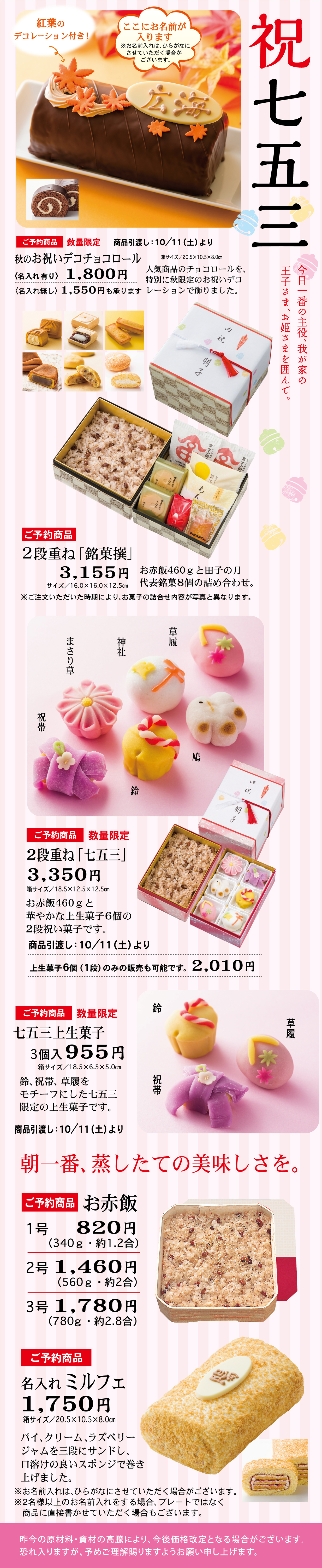 祝七五三紅葉のデコレーション付き！ここにお名前が入ります※お名前入れ、ひらがなにてお書きいたします。名入れご希望の方はご注文時にお申しつけください。ご予約商品数量限定商品引渡し：10/11（土）より秋のお祝いチョコロール（名入れ有り）1,800円（名入れ無し）1,550円※写真はL、1,550円のサイズです。サイズ：約7.0×15.0×8.0㎝人気商品のチョコロールに、特別に秋限定のお祝いデコレーションで飾りました。ご予約商品2段重ね「銘菓撰」3,155円サイズ：約16.0×16.0×12.5㎝お赤飯460gと四季の月代表銘菓8個の詰め合わせ。※ご注文いただいた内容により、お菓子の詰合せ内容が写真と異なります。ご予約商品数量限定2段重ね「七五三」3,350円サイズ：約18.5×18.5×12.5㎝お赤飯460gと華やかに仕上げた上菓子6個の2段式祝い菓子です。商品引渡し：10/11（土）より上生菓子6個（1個）のみの販売も可能です。2,010円ご予約商品数量限定七五三上生菓子3個入955円鈴、祝帯、草履をイメージした七五三限定の上生菓子です。商品引渡し：10/11（土）より朝一番、蒸したての美味しさを。お赤飯1号820円（340g・約1.2合）2号1,460円（560g・約2合）3号1,780円（780g・約2.8合）ご予約商品名入れミルフェ1,750円サイズ：約7.0×15.0×8.0㎝パイ、クリーム、ラズベリージャムを三層にサンドし、口溶けの良いスポンジで巻き上げました。※お名前は、ひらがなにてお書きいたします。※ご注文時にお申しつけください。※お名前入れは、ご希望がない場合お受けできません。※写真はイメージです。※表示の価格は、税込価格です。昨年の実績、お菓子の商品の都合により、今後価格改定となる場合がございます。また詰合せ内容が変更となる場合がございます。あらかじめご了承くださいますようお願い申し上げます。