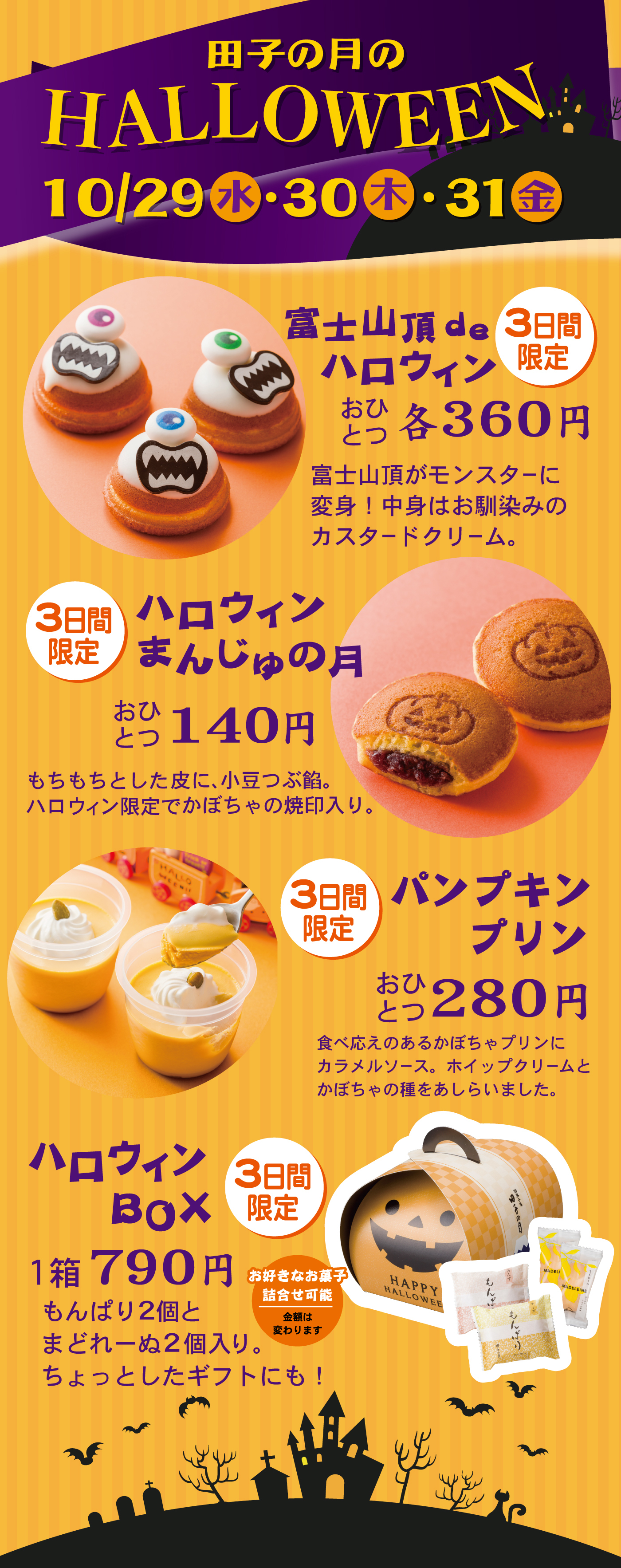 田子の月のHALLOWEEN10/29水・30木・31金富士山頂deハロウィン3日間限定おひとつ各360円富士山頂がモンスターに変身！中身はお馴染みのカスタードクリーム。3日間限定ハロウィンまんじゅうの月おひとつ140円もちもちとした皮に、小豆つぶ餡。ハロウィン限定でかぼちゃの焼印入り。3日間限定パンプキンプリンおひとつ280円食べ応えのあるかぼちゃプリンにカラメルソース。ホイップクリームとかぼちゃの種をあしらいました。ハロウィンBOX3日間限定1箱790円もんぱり2個とまどれーぬ2個入り。ちょっとしたギフトにも！お好きなお菓子詰合せ可能金額は変わります