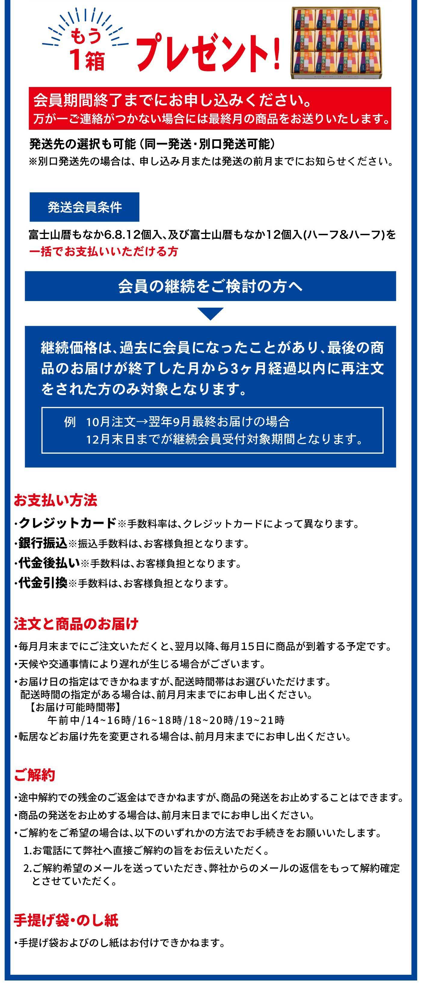 もう1箱プレゼント！ 会員期間終了までにお申し込みください。万が一ご連絡がつかない場合には最終月の商品をお送りいたします。 発送先の選択も可能（同一発送・別口発送可能） ※別口発送を希望の場合は、申し込み月または発送の前月までにお知らせください。 発送会員条件 富士山暦もなか6.8.12個入、及び富士山暦もなか12個入（ハーフ＆ハーフ）を一括でお支払い頂ける方 会員の継続をご検討の方へ 継続価格は、過去に会員になったことがあり、最後の商品のお届けが終了した月から3ヶ月経過以内に再注文をされた方のみ対象となります。 例）10月注文→翌年9月最終お届けの場合 12月末日までが継続会員受付対象期間となります。 お支払い方法 ・クレジットカード ※手数料率は、クレジットカードによって異なります。 ・銀行振込 ※振込手数料は、お客様負担となります。 ・代金後払い ※手数料は、お客様負担となります。 ・代金引換 ※手数料は、お客様負担となります。 注文と商品の届け ・毎月月末までにご注文いただくと、翌月以降、毎月15日に商品が到着する予定です。 ・天候や交通事情により遅れが生じる場合がございます。 ・お届け日の指定はできかねますが、配送時間帯はお選びいただけます。 配送時間の指定がある場合は、前月月末までにお申し出ください。 【お届け可能時間帯】 午前中／14〜16時／16〜18時／18〜20時／19〜21時 ・転居などお届け先を変更される場合は、前月月末までにお申し出ください。 ご解約 途中解約での残金のご返金はできかねますが、商品の発送を止めることはできます。 解約を希望される場合は、前月月末までにお申し出ください。 ご解約をご希望の場合は、以下のいずれかの方法でお手続きをお願いいたします。 1.お電話にて弊社へ直接ご解約の旨をお伝えいただく。 2.ご解約希望のメールを送っていただき、弊社からのメールの返信をもって解約確定とさせていただく。 手提げ袋・のし紙 ・手提げ袋およびのし紙はお付けできかねます。