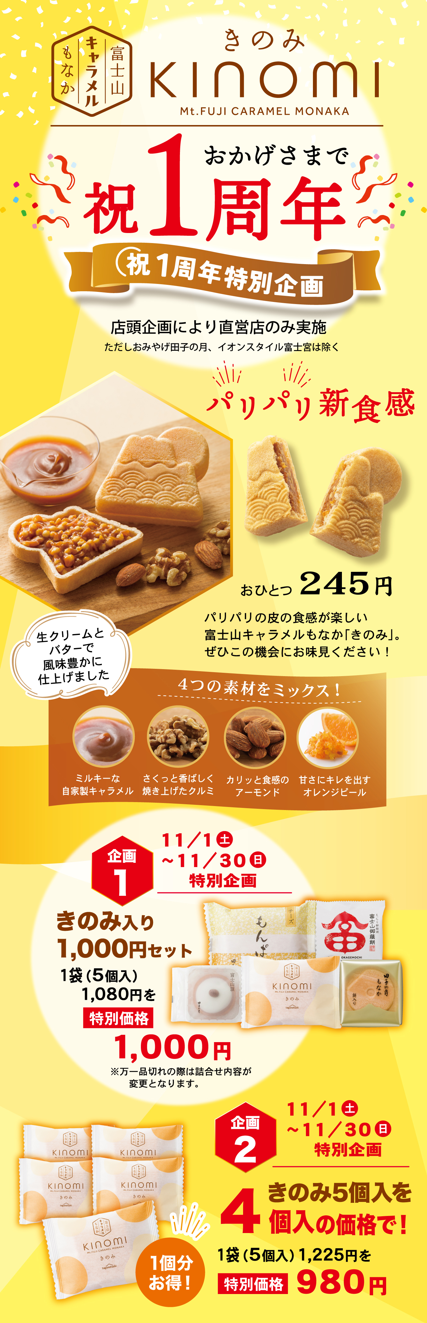 富士山キャラメルもなか きのみ KINOMI Mt.FUJI CARAMEL MONAKA おかげさまで祝1周年 祝1周年特別企画 店頭企画により直営店のみ実施 ただしおみやげ田子の月、イオンスタイル富士宮は除く パリパリ新食感 おひとつ245円 パリパリの皮の食感が楽しい富士山キャラメルもなか「きのみ」。ぜひこの機会にお味見ください！ 生クリームとバターで風味豊かに仕上げました 4つの素材をミックス！ ミルキーな自家製キャラメル さくっと香ばしく焼き上げたクルミ カリッと食感のアーモンド 甘さにキレを出すオレンジピール 企画1 11/1土〜11/30日 特別企画 きのみ入り1,000円セット 1袋（5個入り）1,080円を特別価格1,000円 ※万一品切れの際は詰合せ内容が変更となります。 企画2 11/1土〜11/30日 特別企画 きのみ5個入を4個入の価格で！ 1袋（5個入り）1,225円を特別価格980円