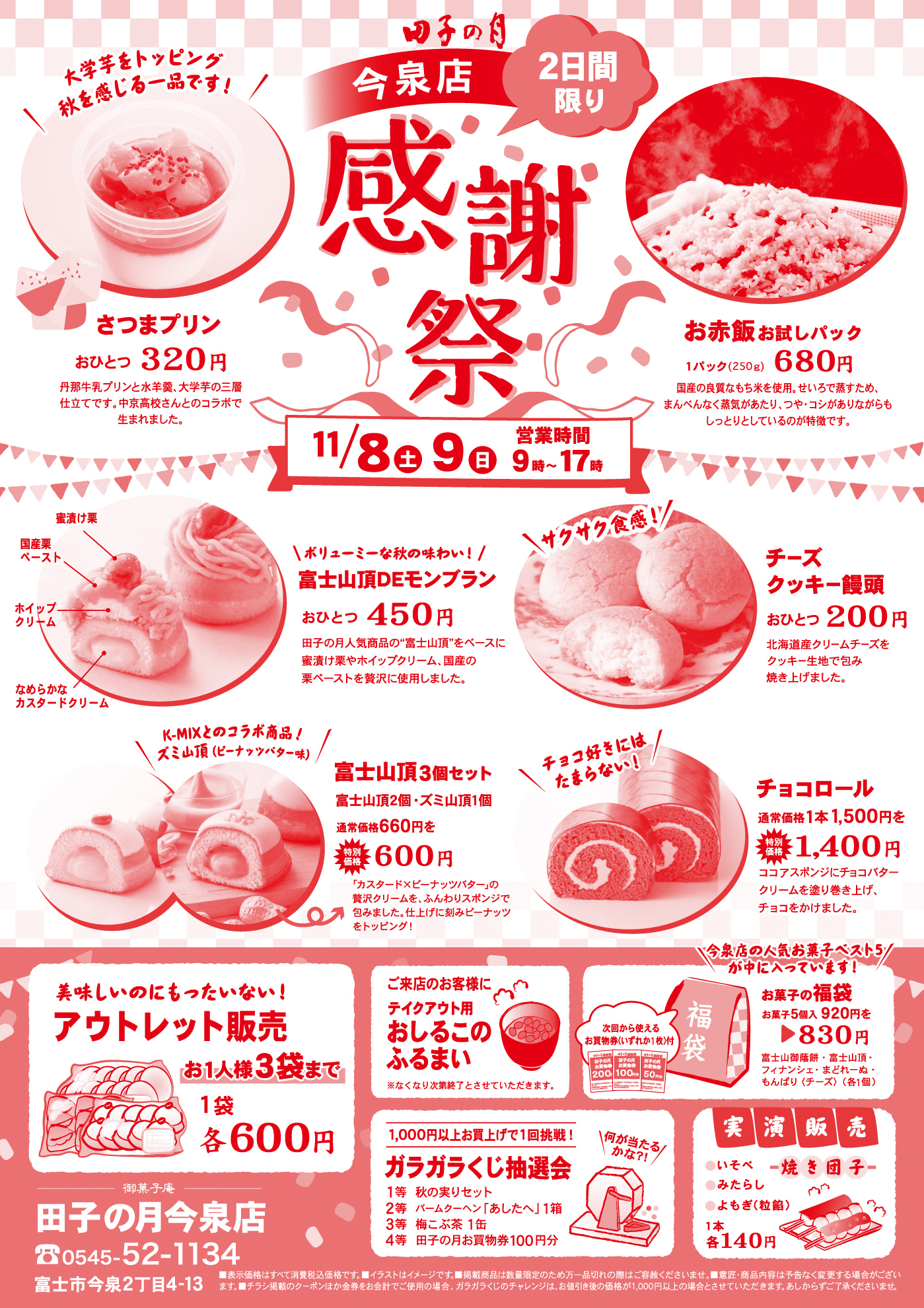 田子の月 今泉店 2日間限り 感謝祭 11/8土 9日 営業時間9時〜17時 さつまプリン おひとつ320円 丹那牛乳プリンと氷餅、大学芋の三層仕立てです。中身充実な秋のコラボで生まれました。 お赤飯お試しパック 1パック（250g）680円 国産の餅米をもちもちに炊き上げ、甘さすっきり。まんべんなく赤飯があり、ツヤっと赤みながらも しっとりとしているのが特徴です。 富士山頂DEEモンブラン おひとつ450円 田子の月人気商品「富士山頂」をベースに、和栗ペーストやホイップクリーム、白餡の栗ペーストを贅沢に使用しました。 チーズクッキー饅頭 おひとつ200円 なめらかクリームチーズをクッキー生地で包み焼き上げました。 富士山頂3個セット 富士山頂2個・ズミ山頂1個 通常価格660円を600円 K-MIXとのコラボ商品！ズミ山頂（ピーナッツバターサンド） チョコロール 通常価格1本1,500円を1,400円 ココアスポンジにチョコレートクリームを巻き込みました。今泉店の人気お菓子ベスト5が日替わりで登場！ アウトレット販売 お1人様3袋まで 1袋 各600円 ご来店のお客様にテイクアウト用おしるこのふるまい ※なくなり次第終了となります。ご了承ください。 福袋 お菓子の福袋 通常5点920円を830円 お得なお菓子の詰め合わせ！ ガラガラくじ抽選会 1,000円以上お買上げで1回挑戦！ 1等 秋の味覚セット 2等 どら焼き1個 3等 田子の月商品券100円 実演販売 いまてん一焼き団子 1本たれor醤油 各140円（税別） 田子の月今泉店 ☎0545-52-1134 富士市今泉2丁目4-13