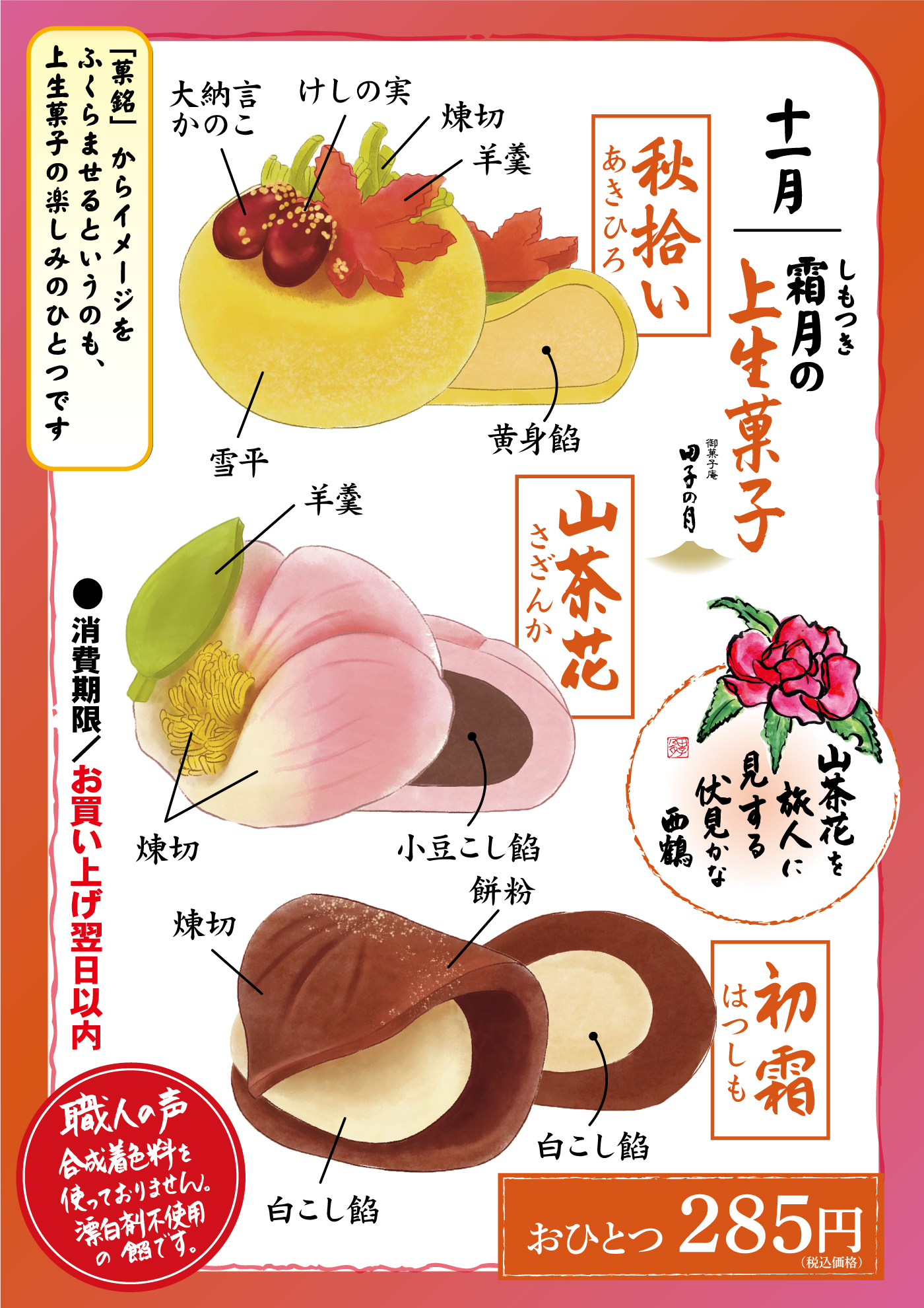 ChatGPT:  十一月 霜月（しもつき）の上生菓子 秋拾い（あきひろ） 大納言かのこ けしの実 焼切 羊羹 黄身餡 雪平 山茶花（さざんか） 羊羹 焼切 小豆こし餡 餅粉 初霜（はつしも） 白こし餡 焼切 「一菓銘」からイメージをふくらませるというのも、上生菓子の楽しみのひとつです 山茶花を 旅人に見する 伏見かな 西鶴 職人の声 合成着色料を使っておりません。 漂白剤不使用の餡です。 ●消費期限／お買い上げ翌日以内 おひとつ285円（税込価格）