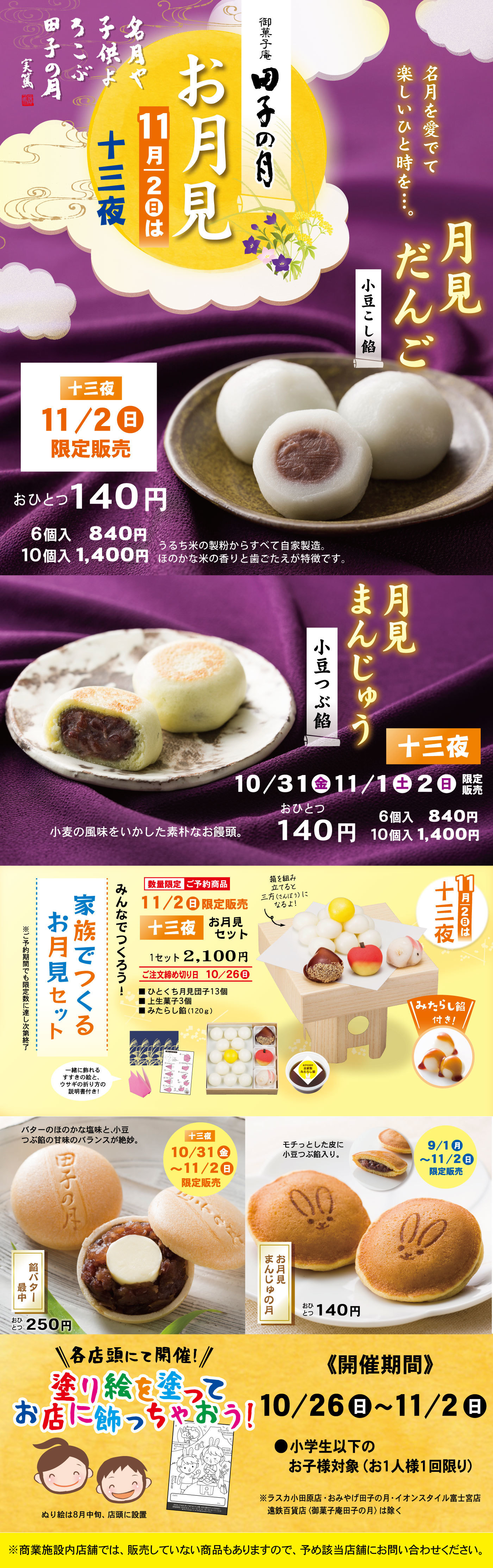 御菓子庵 田子の月 お月見 11月2日は十三夜 名月や子供よろこぶ田子の月（芥川龍之介） 名月を愛でて楽しいひと時を… 月見だんご 小豆こし餡 十三夜 11/2(日)限定販売 おひとつ140円 6個入840円 10個入1,400円 うるち米の製粉からすべて自家製造。ほのかな米の香りと歯ごたえが特徴です。 月見まんじゅう 小豆つぶ餡 十三夜 10/31(金)〜11/2(日)限定 おひとつ140円 6個入840円 10個入1,400円 小麦の風味をいかした素朴なお饅頭。 家族でつくろう！お月見セット 数量限定 ご予約商品 十三夜お月見セット 1セット2,100円 ご注文締切日10/26(日) ひとくちお月見団子13個（串は3本） みたらし餡（120g） 餡子・栗・きんとん・お団子などをお好みで飾り付けよう！ 11/2(日)は十三夜 みたらし餡付き 餡バター最中 おひとつ250円 限定販売 10/31(金)〜11/2(日) お月見まんじゅうの月 おひとつ140円 各店頭にて開催！塗り絵を塗ってお店に飾っちゃおう！ 開催期間10/26(日)〜11/2(日) 小学生以下のお子様対象（お一人様1回限り） ぬりえ絵は各店に設置 ※商業施設内店舗では販売していない商品もありますので、予め該当店舗にお問い合わせください。