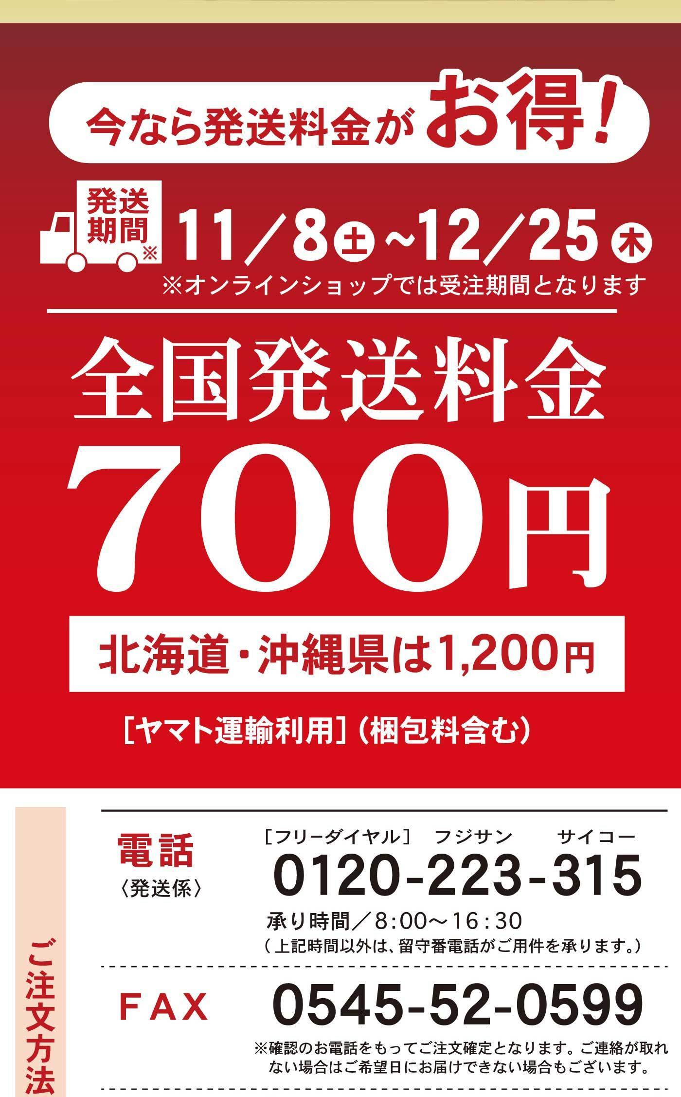 今なら発送料金がお得！ 発送期間 11／8土〜12／25木 ※オンラインショップでは受注期間となります 全国発送料金700円 北海道・沖縄県は1,200円 ［ヤマト運輸利用］（梱包料金含む） 電話〈発送係〉 ［フリーダイヤル］ フジサン サイコー 0120-223-315 承り時間／8:00〜16:30（上記時間以外は、留守番電話がご用件を承ります。） FAX 0545-52-0599 ※確認のお電話をもってご注文確定となります。ご連絡が取れない場合はご希望日にお届けできない場合がございます。
