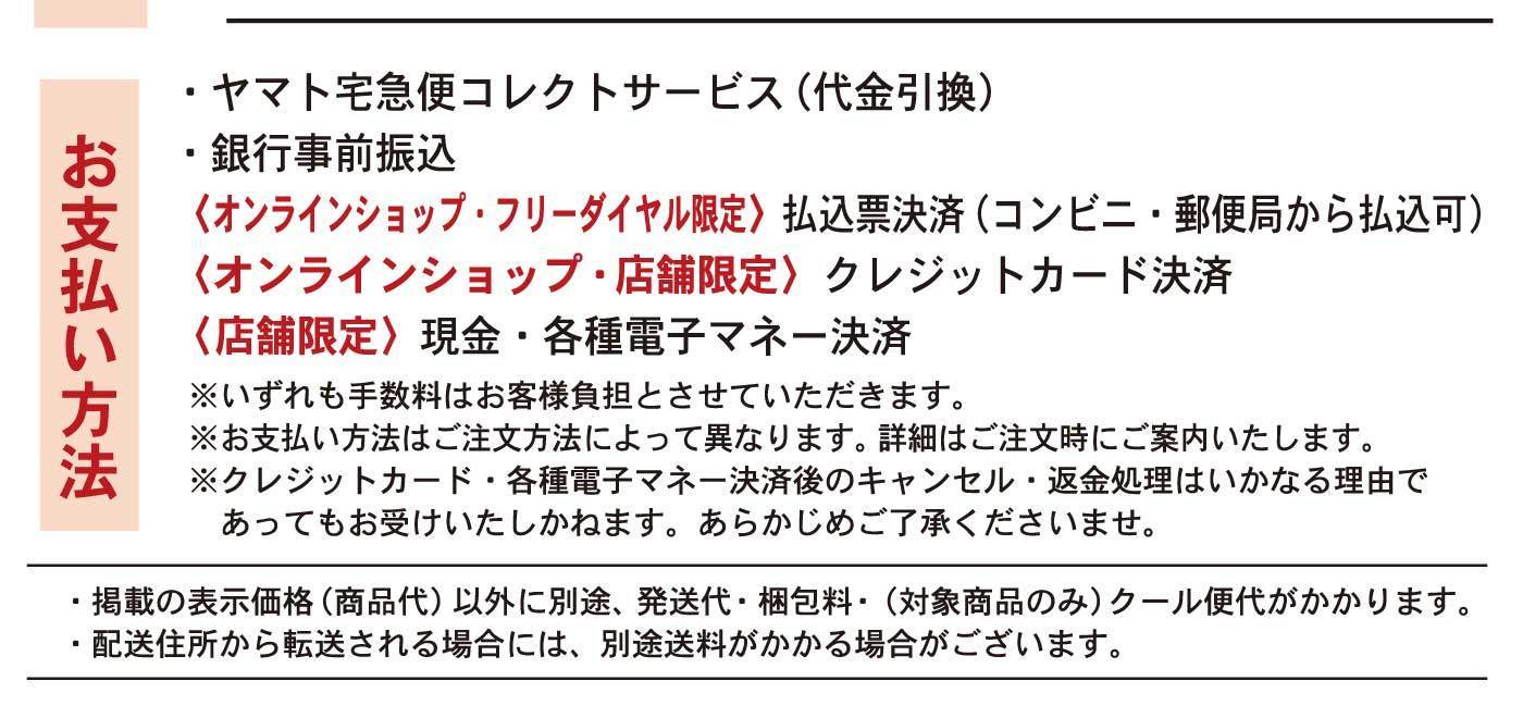お支払い方法 ・ヤマト宅急便コレクトサービス（代金引換） ・銀行事前振込 〈オンラインショップ・フリーダイヤル限定〉払込票決済（コンビニ・郵便局から払込可） 〈オンラインショップ・店舗限定〉クレジットカード決済 〈店舗限定〉現金・各種電子マネー決済 ※いずれも手数料はお客様負担とさせていただきます。 ※お支払い方法はご注文方法によって異なります。詳細はご注文時にご案内いたします。 ※クレジットカード・各種電子マネー決済後のキャンセル・返金処理はいかなる理由であってもお受けいたしかねます。あらかじめご了承くださいませ。・掲載の表示価格（商品代）以外に別途、発送代・梱包料・（対象商品のみ）クール便代がかかります。 ・配送住所から転送される場合には、別途送料がかかる場合がございます。