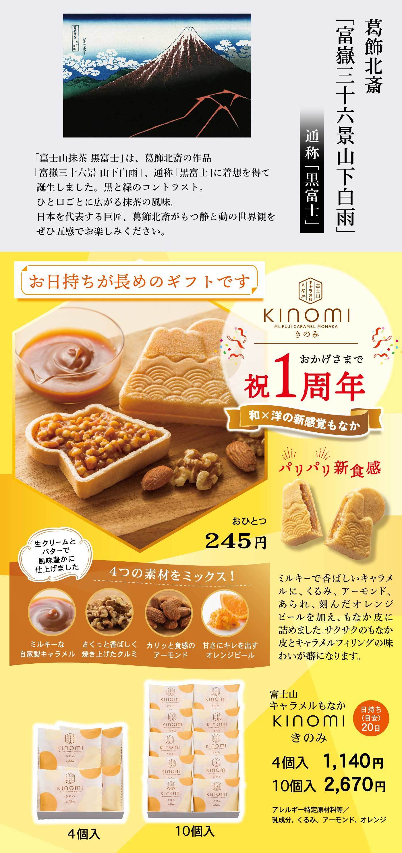 葛飾北斎「富嶽三十六景 山下白雨」 通称「黒富士」 「富士山抹茶 黒富士」は、葛飾北斎の作品「富嶽三十六景 山下白雨」、通称「黒富士」に着想を得て誕生しました。黒と緑のコントラスト。ひと口ごとに広がる抹茶の風味。日本を代表する巨匠、葛飾北斎がもつ静と動の世界観をぜひ五感でお楽しみください。 お日持ちが長めのギフトです 富士山キャラメルもなか KINOMI きのみ おかげさまで祝1周年 和×洋の新感覚もなか パリパリ新食感 ミルキーで香ばしいキャラメルに、くるみ、アーモンド、あられ、刻んだオレンジピールを加え、さっくり皮に詰めました。サクサクのもなか皮とキャラメルフィリングの味わいが満喫になります。 おひとつ245円 4つの素材をミックス！ ミルキーな自家製キャラメル／さくっと香ばしく焼き上げたクルミ／カリッと食感のアーモンド／甘さにキレを出すオレンジピール 富士山キャラメルもなか KINOMI きのみ 日持ち（日安）20日 4個入 1,140円 10個入 2,670円 アレルギー特定原材料等 乳成分、くるみ、アーモンド、オレンジ
