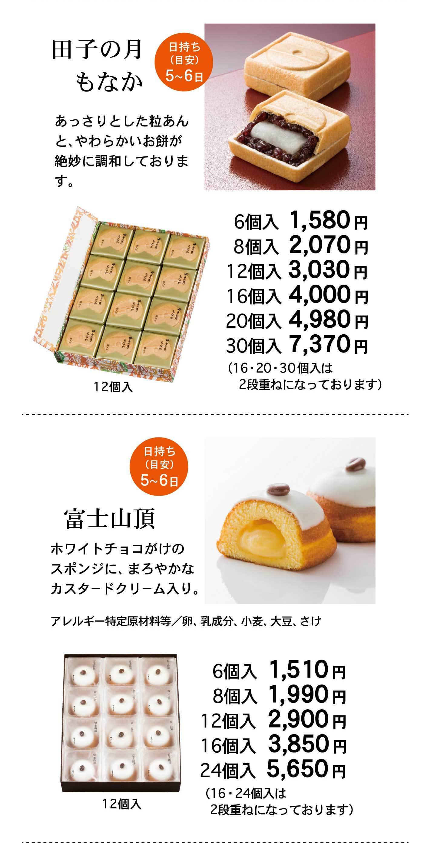 田子の月もなか 日持ち（目安）5〜6日 あっさりとした粒あんと、やわらかいお餅が絶妙に調和しております。 6個入 1,580円 8個入 2,070円 12個入 3,030円 16個入 4,000円 20個入 4,980円 30個入 7,370円 （16・20・30個入は2段重ねになっております） 富士山頂 日持ち（目安）5〜6日 ホワイトチョコがけのスポンジに、まろやかなカスタードクリーム入り。 アレルギー特定原材料等／卵、乳成分、小麦、大豆、さけ 6個入 1,510円 8個入 1,990円 12個入 2,900円 16個入 3,850円 24個入 5,650円 （16・24個入は2段重ねになっております）
