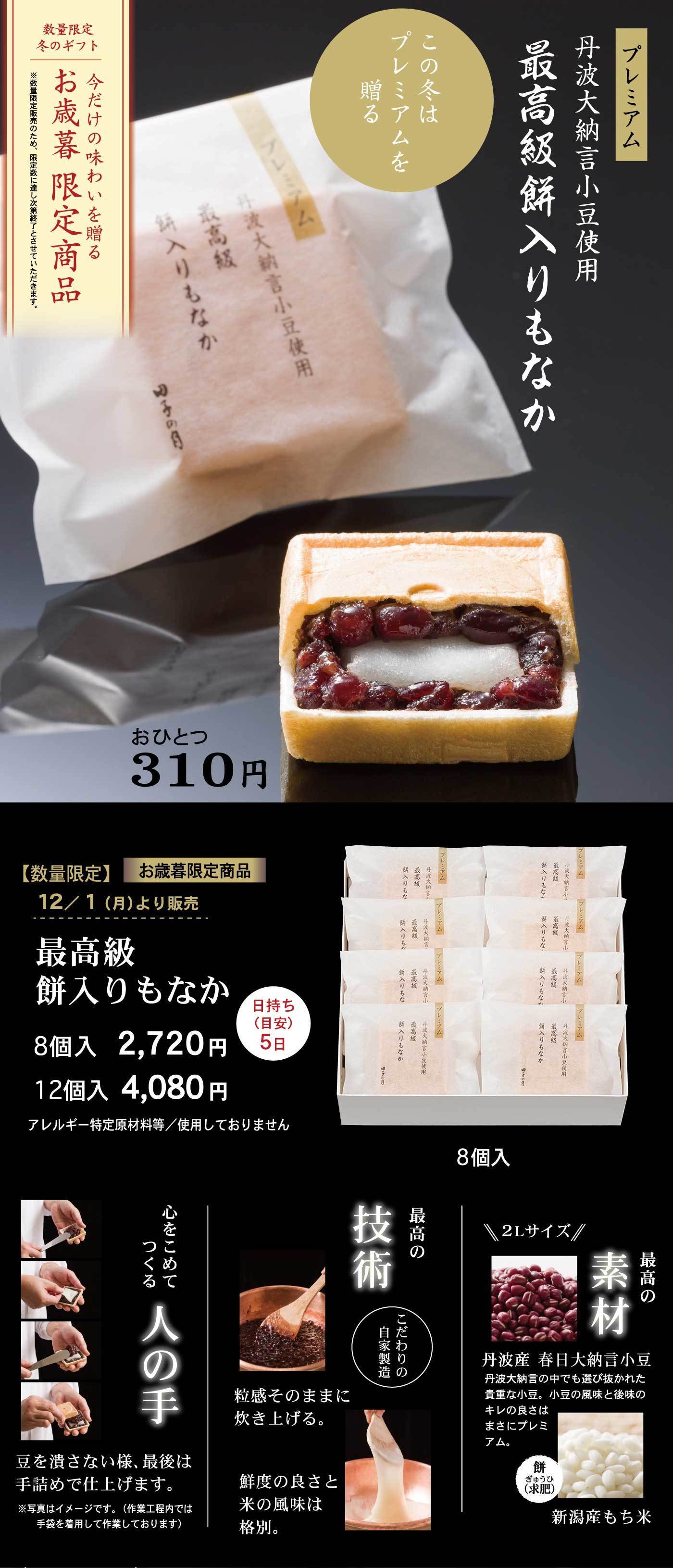 数量限定 冬のギフト 今だけの味わいを贈る お歳暮限定商品 プレミアム 丹波大納言小豆使用 最高級餅入りもなか この冬はプレミアムを贈る おひとつ310円 【数量限定】お歳暮限定商品 12/1（月）より販売 最高級餅入りもなか 8個入 2,720円 12個入 4,080円 日持ち（目安）5日 アレルギー特定原材料等 使用しておりません 最高の素材 丹波産 春日大納言小豆 丹波大納言の中でも選び抜かれた香り高く皮のやわらかな豆を厳選。口の中で広がる風味と後味のキレの良さはまさにプレミアム。 餅 新潟産もち米 心をこめてつくる人の手 豆を見定めながら様、最後は手練りで仕上げます。 ※機械による一次製餡・杵つき餅工程を除き、手練り製法で仕上げております。 最高の技術 こだわりの自家製餡 粒感そのままに炊き上げる。鮮度の良さと米の風味は格別。