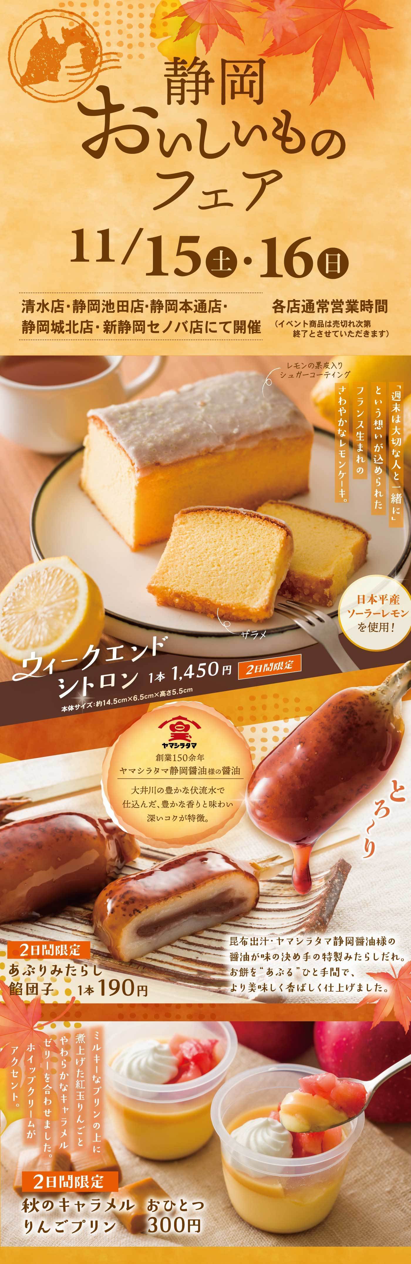 静岡おいしいものフェア 11/15（土）・16（日） 清水店・静岡池田店・静岡本通店・静岡城北店・新静岡セノバ店にて開催（イベント商品は売り切れ次第終了とさせていただきます） レモンの果皮入りシュガーコーティング 「週末は大切な人と、一緒に」という想いが込められたフランス生まれのさわやかレモンケーキ。 日本平産ソーラーレモンを使用！ ウィークエンドシトロン 1本 1,450円 2日間限定 本体サイズ：約14.5cm×6.5cm×高さ5.5cm ヤマシタヤマ 創業150余年 ヤマシタヤマ静岡醤油屋の醤油 大井川の豊かな伏流水で仕込んだ、豊かな香りと味わい深いコクが特徴。 昆布出汁・ヤマシタヤマ静岡醤油様の醤油が味の決め手の特製みたらしだれ。 お餅を”あぶる”ひと手間で、より美味しく香ばしく仕上げました。 2日間限定 あぶりみたらし餅団子 1本 190円 ミルキーなプリンの上に煮上げたキャラメルやわらかなキャラメルゼリーを合わせました。ホイップクリームがアクセント。 2日間限定 秋のキャラメル おひとつりんごプリン 300円