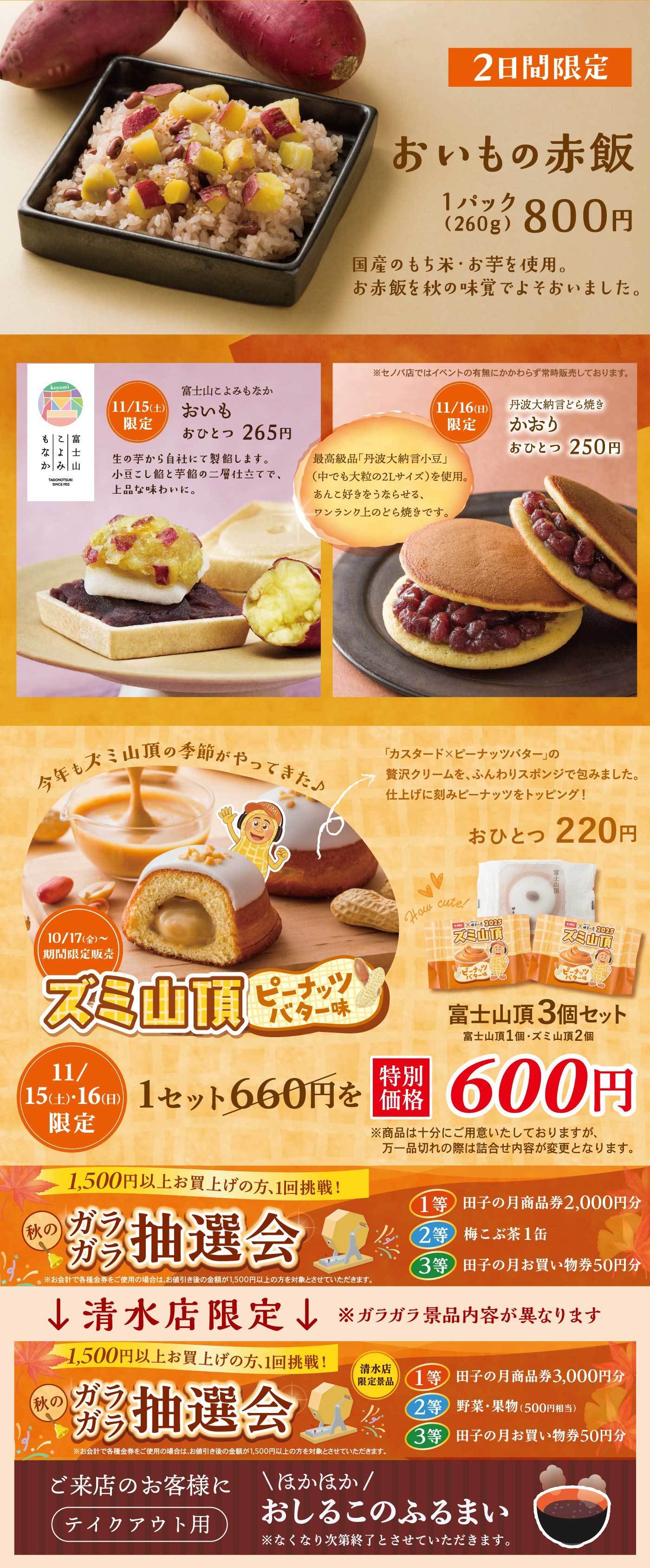 2日間限定 おいもの赤飯 1パック（260g）800円 国産のもち米・お芋を使用。お赤飯を秋の味覚でよそおいました。 11/15（土）限定 富士山によるもなか おいも おひとつ 265円 生の芋から自社で製餡します。小豆と餡と芋餡の三層仕立てで上品な味わいに。 11/16（日）限定 丹波大納言どら焼き かおり おひとつ 250円 最高級品「丹波大納言小豆」（中でも大粒の2Lサイズ）を使用。あんこ好きもうなる、ワンランク上のどら焼きです。  今年もズミ山頂の季節がやってきた♪ カスタード＆ピーナッツバターの贅沢クリームを、ふんわりスポンジで包みました。仕上げに刻みピーナッツをトッピング！ おひとつ220円 富士山頂3個セット（富士山頂1個・ズミ山頂2個） 特別価格600円 ※商品は十分にご用意いたしておりますが、万一品切れの際は詰め合わせ内容が変更となります。  秋のガラガラ抽選会 1,500円以上お買い上げの方、1回挑戦！ 1等：田子の月商品券2,000円分 2等：梅こぶ茶1缶 3等：田子の月お買い物券50円分  ↓清水店限定（ガラガラ景品内容が異なります） 1等：田子の月商品券3,000円分 2等：野菜・果物（500円相当） 3等：田子の月お買い物券50円分  ご来店のお客様に（テイクアウト用） 「ほかほか♪おしるこのふるまい」 ※なくなり次第終了とさせていただきます