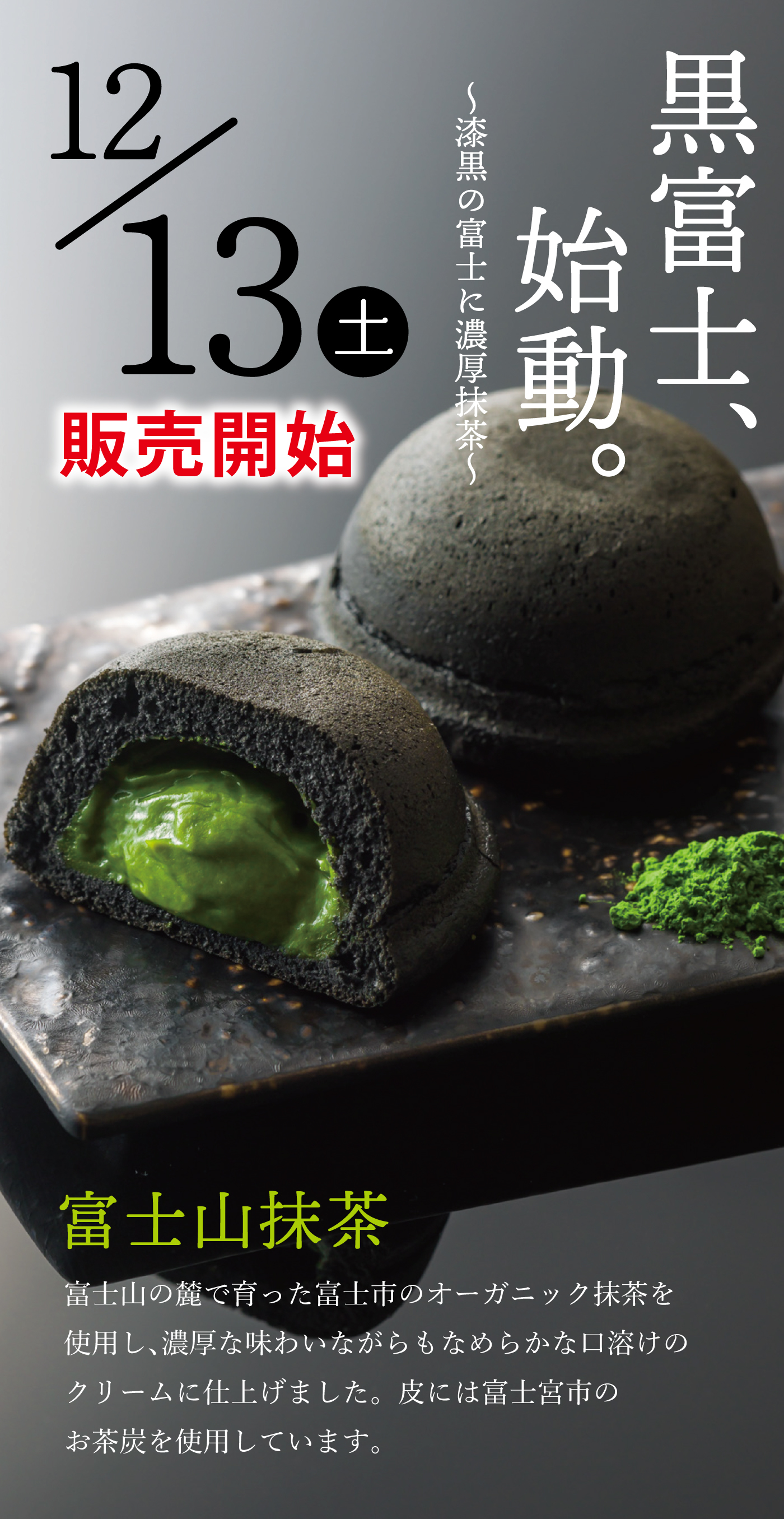 12／13土 販売開始 黒富士、始動。 〜漆黒の富士に濃厚抹茶〜 富士山抹茶 富士山の麓で育った富士市のオーガニック抹茶を使用し、濃厚な味わいながらもなめらかな口溶けのクリームに仕上げました。皮には富士宮市のお茶炭を使用しています。