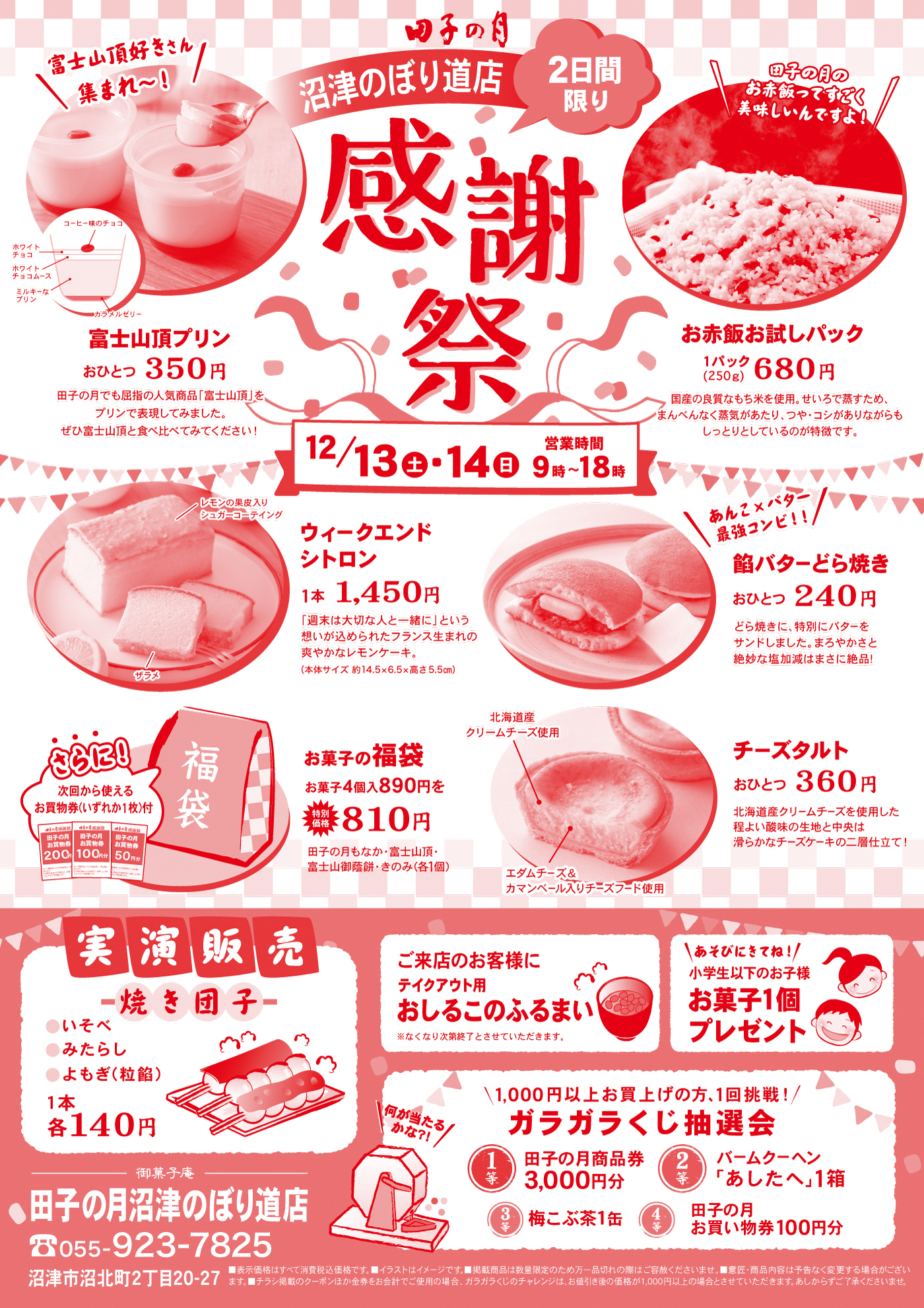 田子の月 沼津のぼり道店 2日間限り 感謝祭 富士山頂好きさん集まれ〜！ 富士山頂プリン おひとつ350円 田子の月でも屈指の人気商品「富士山頂」をプリンで表現してみました。ぜひ富士山頂を食べてみてください！ 12／13土・14日 営業時間9時〜18時 お赤飯お試しパック 1パック（250g）680円 国産の水稲もち米を使用、甘じつで食べやすたっぷり小豆が入った、もっちりとしたお赤飯です。 レモンの豊かな風味♪ シェフこだわりのウィークエンドシトロン 1本1,450円 「週末がひと味おいしくなりますように」という願いを込めたフランス生まれの焼菓子。（サイズ約14.5×6.5×5.5cm） あんことバター最強コンビ！ 鯛バターどら焼き おひとつ240円 たっぷりの餡に、特別にバターを配合したコク豊かな鯛バターどら焼きです！あんバター好きにはたまらない逸品！ さらに！次回から使える お買物券がいずれか1枚付！ 田子のお店限定100円 田子のお店限定200円 100円 満了 200円 満了 田子の月のあん・富士山頂・富士山頂プリンのみ（含合） お菓子の福袋 お菓子4個890円を810円 北海道産クリームチーズ使用 エダムチーズ＆カマンベール入りチーズフィー使用 チーズタルト おひとつ360円 北海道産クリームチーズを使用した自社製ベイクドチーズ。エダムチーズやカマンベールで仕上げました！ 実演販売 焼き団子 いそべ みたらし よもぎ（粒餡） 1本各140円 ご来店のお客様にテイクアウト用 おしるこのふるまい 温かくて美味しいおしるこをご用意してお待ちしております。 あそびにきてね！小学生以下のお子様お菓子1個プレゼント 1,000円以上お買上げの方、1回挑戦！ ガラガラくじ抽選会 田子の月商品券3,000円分 バームクーヘン「あしたへ」1箱 梅こぶ茶1缶 田子の月お買い物券100円分 御菓子処 田子の月沼津のぼり道店 055-923-7825 沼津市沼北町2丁目20-27