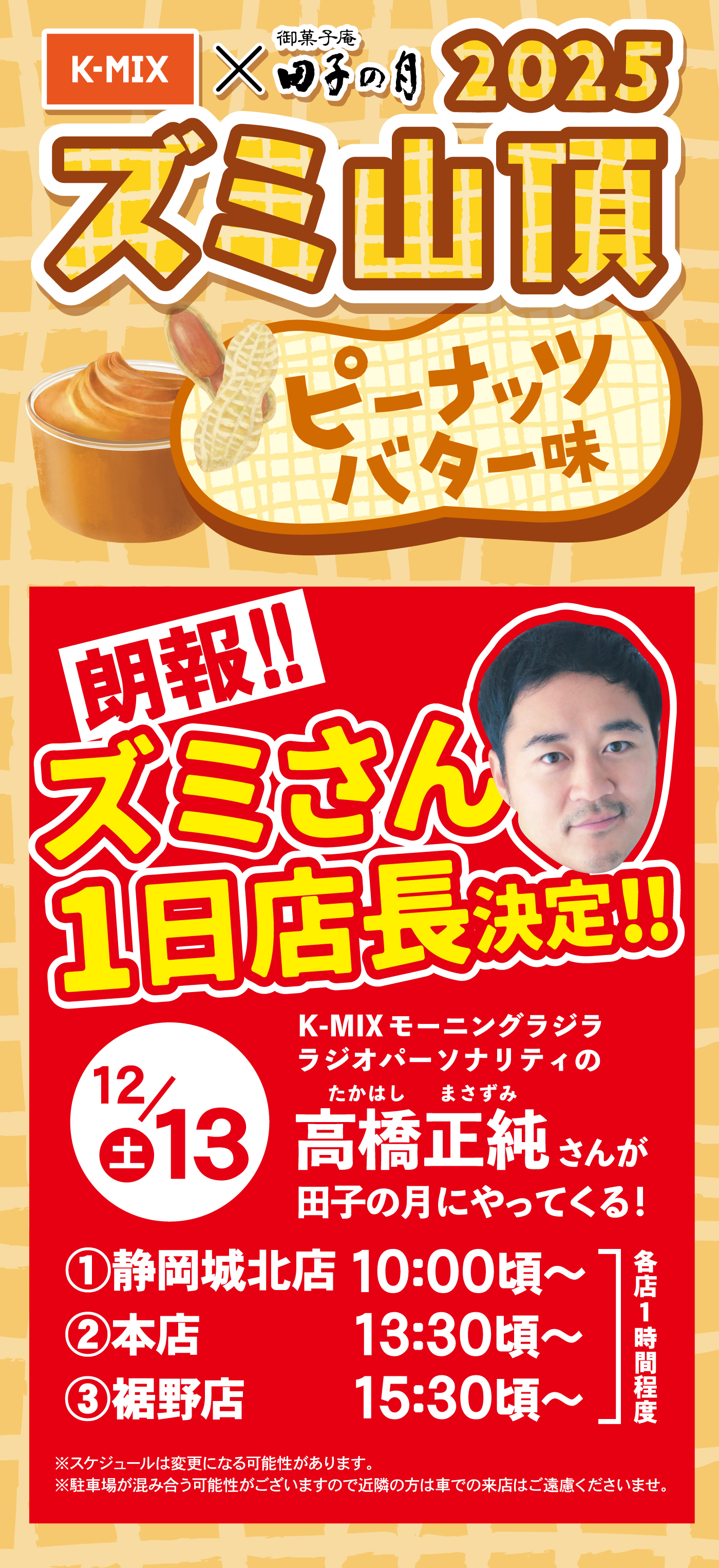K-MIX × 御菓子庵 田子の月 2025 ズミ山頂 ピーナッツバター味 朗報!! ズミさん 1日店長決定!! K-MIXモーニングラジラ ラジオパーソナリティの高橋正純（たかはし まさずみ）さんが田子の月にやってくる！ 12/13(土) ①静岡城北店 10:00頃〜 ②本店 13:30頃〜 ③裾野店 15:30頃〜 各店1時間程度 ※スケジュールは変更になる可能性があります。 ※駐車場が混み合う可能性がございますので近隣の方は車での来店はご遠慮くださいませ。