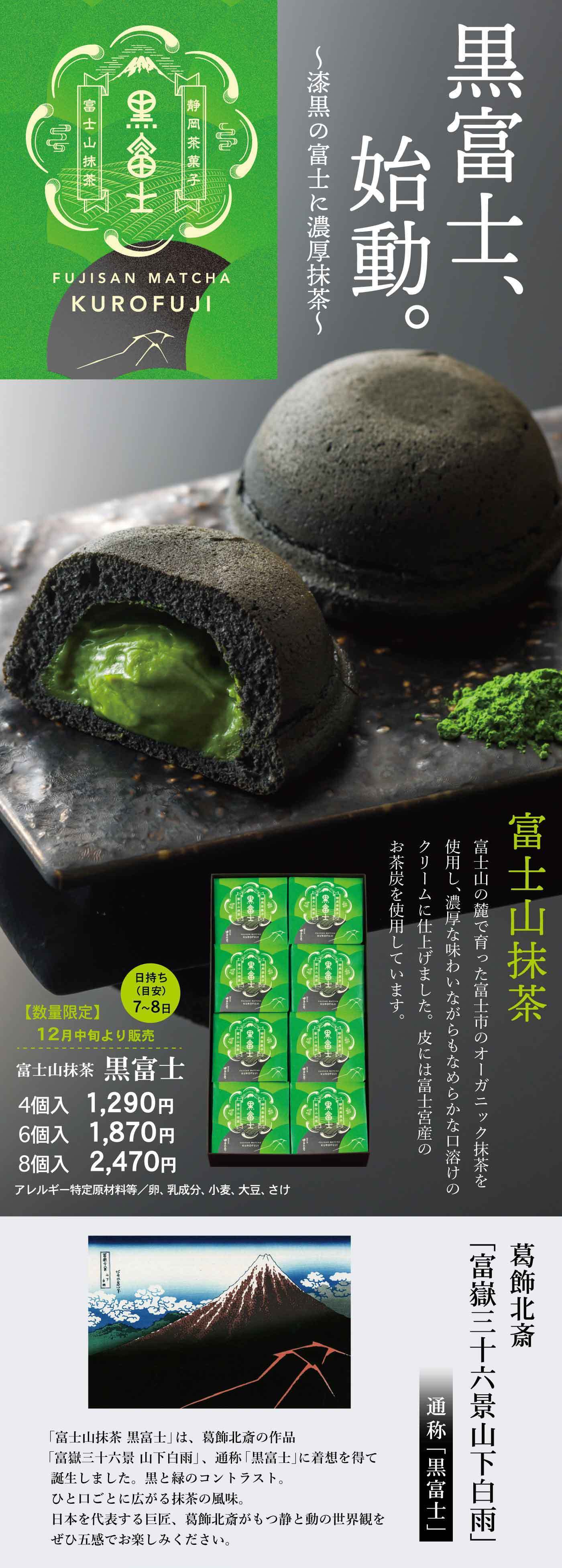 黒富士、始動。〜濃黒の富士に、濃厚抹茶〜 富士山抹茶 KUROFUJI 富士山抹茶 富士山の伏流水とミネラル豊かな大地に育まれた、富士市産オーガニック抹茶を使用。濃厚な味わいながらもなめらかな口溶けのクリームに仕上げました。皮には富士宮産のお茶炭を使用しています。日持ち7〜8日【数量限定】12月中旬発売 富士山抹茶 黒富士 4個入1,290円 6個入1,870円 8個入2,470円 アレルギー特定原材料等／卵、乳成分、小麦、大豆、ゼラチン 葛飾北斎「富嶽三十六景 山下白雨」通称「黒富士」「富士山抹茶 黒富士」は、葛飾北斎の作品「富嶽三十六景 山下白雨」、通称「黒富士」に着想を得て誕生しました。緑と黒のコントラスト。ひと口ごとに広がる抹茶の風味。日本を代表する巨匠、葛飾北斎が描く静と動の世界観をぜひ五感でお楽しみください。