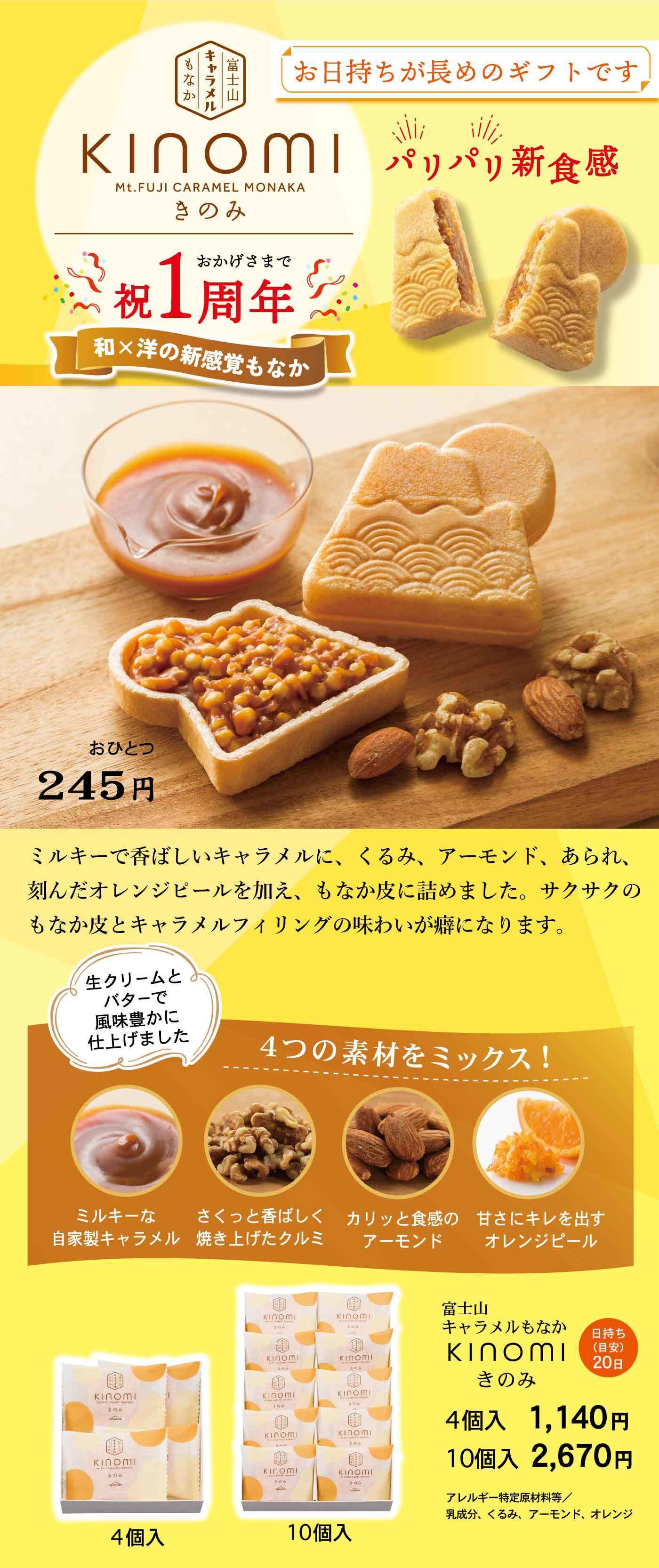 KINOMI Mt.FUJI CARAMEL MONAKA きのみ 祝1周年 和×洋の新感覚もなか お日持ちが長めのギフトです パリッ♪新食感 おひとつ245円 ミルキーで香ばしいキャラメルに、くるみ、アーモンド、あられ、刻んだオレンジピールを加え、もなか皮に詰めました。サクサクのもなか皮とキャラメルフィリングの味わいが癖になります。生クリームとバターで風味豊かに仕上げました。4つの素材をミックス！ミルキーな自家製キャラメル さくっと香ばしく焼き上げたクルミ カリッと食感のアーモンド 甘さにキレを出すオレンジピール 富士山キャラメルもなか KINOMI きのみ 日持ち20日 4個入1,140円 10個入2,670円 アレルギー特定原材料等／乳成分、小麦、卵、アーモンド、オレンジ