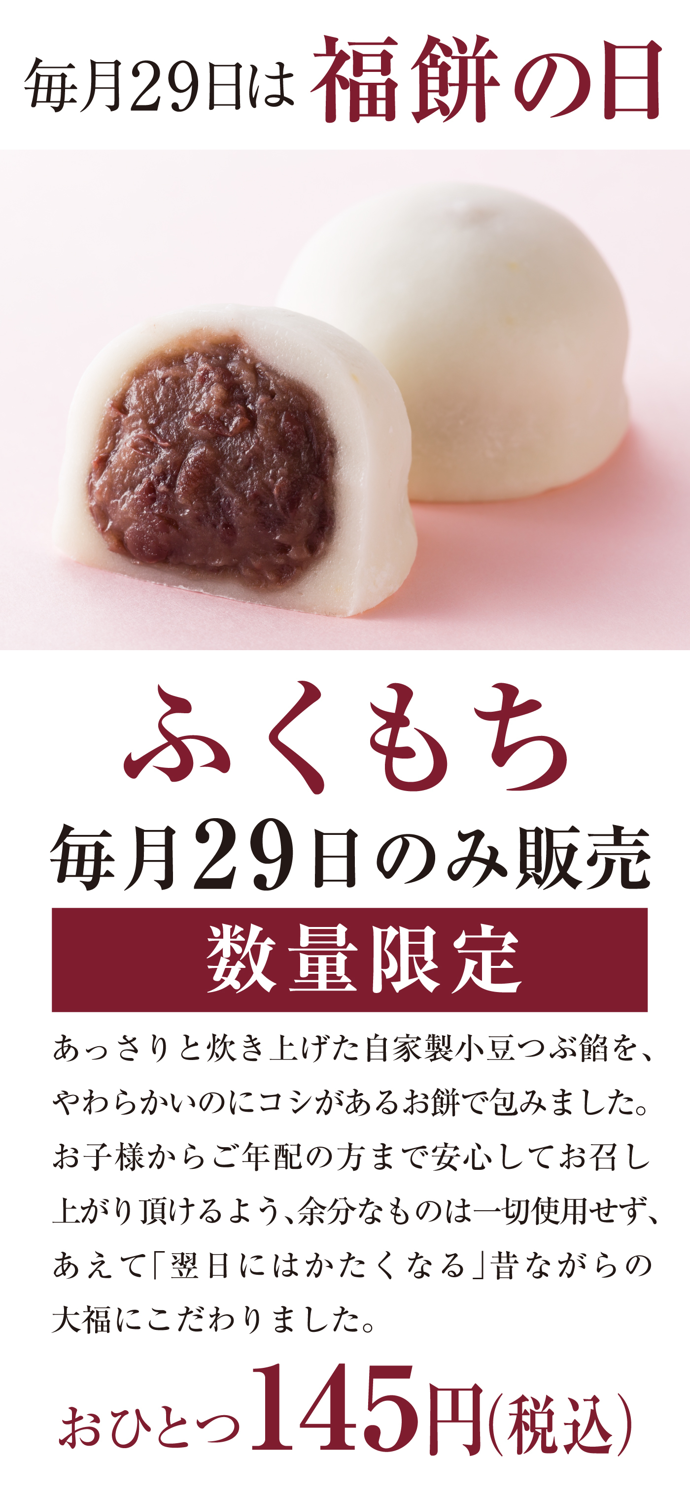 毎月29日は福餅の日 ふくもち 毎月29日のみ販売 数量限定 あっさりと炊き上げた自家製小豆つぶ餡を、やわらかいのにコシがあるお餅で包みました。お子様からご年配の方まで安心してお召し上がり頂けるよう、余分なものは一切使用せず、あえて「翌日にはかたくなる」昔ながらの大福にこだわりました。おひとつ145円（税込）