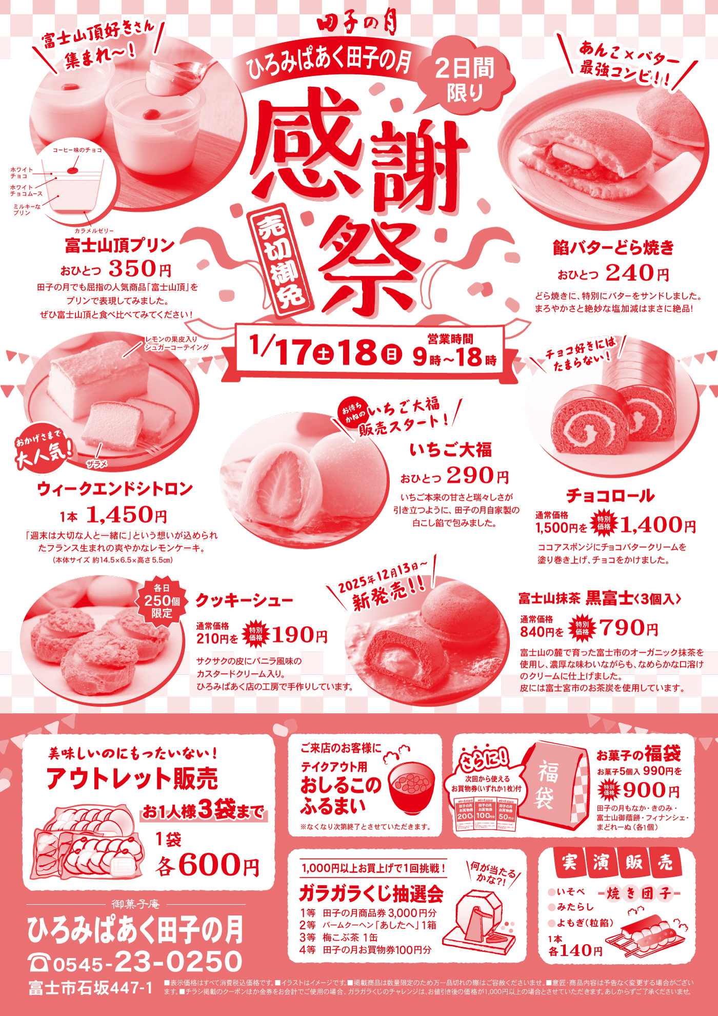 田子の月 ひろみぱぁく田子の月 2日間限り 感謝祭 売切御免 1/17（土）18（日） 営業時間 9時〜18時 富士山頂好きさん集まれ〜！ 富士山頂プリン おひとつ350円 コーヒー味のチョコ ホワイトチョコ ホワイトチョコムース ミルキープリン カラメルゼリー 田子の月でも話題の人気商品「富士山頂」をプリンで表現してみました。ぜひ富士山頂と食べ比べてみてください！ あんこ×バター最強コンビ!! 餡バターどら焼き おひとつ240円 どら焼きに、特別にバターをサンドしました。まろやかさと絶妙な塩加減はまさに絶品！ おかげさまで大人気！ ウィークエンドシトロン 1本1,450円 「週末は大切な人と一緒に」という想いが込められたフランス生まれの爽やかなレモンケーキ。（本体サイズ 約14.5×6.5×高さ5.5cm） お待たせしました いちご大福販売スタート！ いちご大福 おひとつ290円 いちご本来の甘さと瑞々しさが引き立つように、田子の月自家製の白こし餡で包みました。 チョコ好きにはたまらない！ チョコロール 通常価格1,500円を特別価格1,400円 ココアスポンジにチョコバタークリームを塗り巻き上げ、チョコをかけました。 各日250個限定 クッキーシュー 通常価格210円を特別価格190円 サクサクの皮にバニラ風味のカスタードクリーム入り。ひろみぱぁく店の工房で手作りしています。 2025年12月13日〜新発売!! 富士山抹茶 黒富士〈3個入〉 通常価格840円を特別価格790円 富士山の麓で育った富士市のオーガニック抹茶を使用し、濃厚な味わいながらも、なめらかな口溶けのクリームに仕上げました。皮には富士宮市のお茶炭を使用しています。 美味しいのにもったいない！ アウトレット販売 お1人様3袋まで 1袋各600円 ご来店のお客様に テイクアウト用 おしるこのふるまい ※なくなり次第終了とさせていただきます。 さらに！ 次回から使えるお買物券（いずれか1枚） 200円分 100円分 50円分 お菓子の福袋 お菓子5個入990円を特別価格900円 田子の月おすすめ、この冬富士山抹茶フィナンシェ・まどれーぬ（各1個） 1,000円以上お買上げで1回挑戦！ ガラガラくじ抽選会 1等 田子の月商品券3,000円分 2等 バームクーヘンおひとつ1箱 3等 梅っぷる1缶 4等 田子の月お買物券100円分 何が当たるかな?! 実演販売 いそべ 焼き団子 みたらし よもぎ（粒餡） 1本各140円 御菓子庵 ひろみぱぁく田子の月 TEL 0545-23-0250 富士市石坂447-1 ※表示価格はすべて税込です。イラストはイメージです。掲載商品は数量限定のため万一品切れの際はご容赦ください。※諸事情により内容は予告なく変更する場合がございます。※ガラガラくじの景品は合計金額1,000円以上の場合となります。