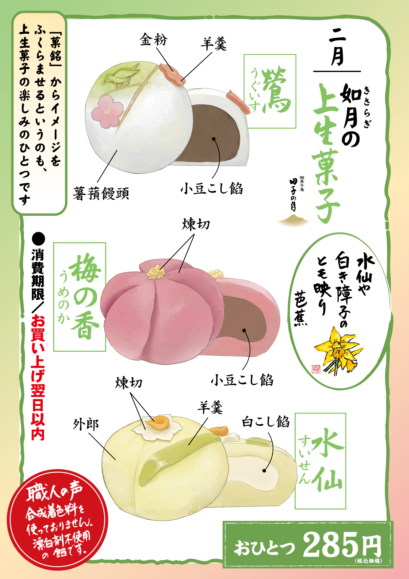 二月 如月の上生菓子 鶯 うぐいす 金粉 羊羹 蓬薯蕷饅頭 小豆こし餡 梅の香 うめのか 煉切 小豆こし餡 水仙 すいせん 外郎 煉切 羊羹 白こし餡 「菓銘」からイメージをふくらませるというのも、上生菓子の楽しみのひとつです 消費期限／お買い上げ翌日以内 職人の声 合成着色料を使っておりません。漂白剤不使用の餡です。おひとつ285円（税込価格）
