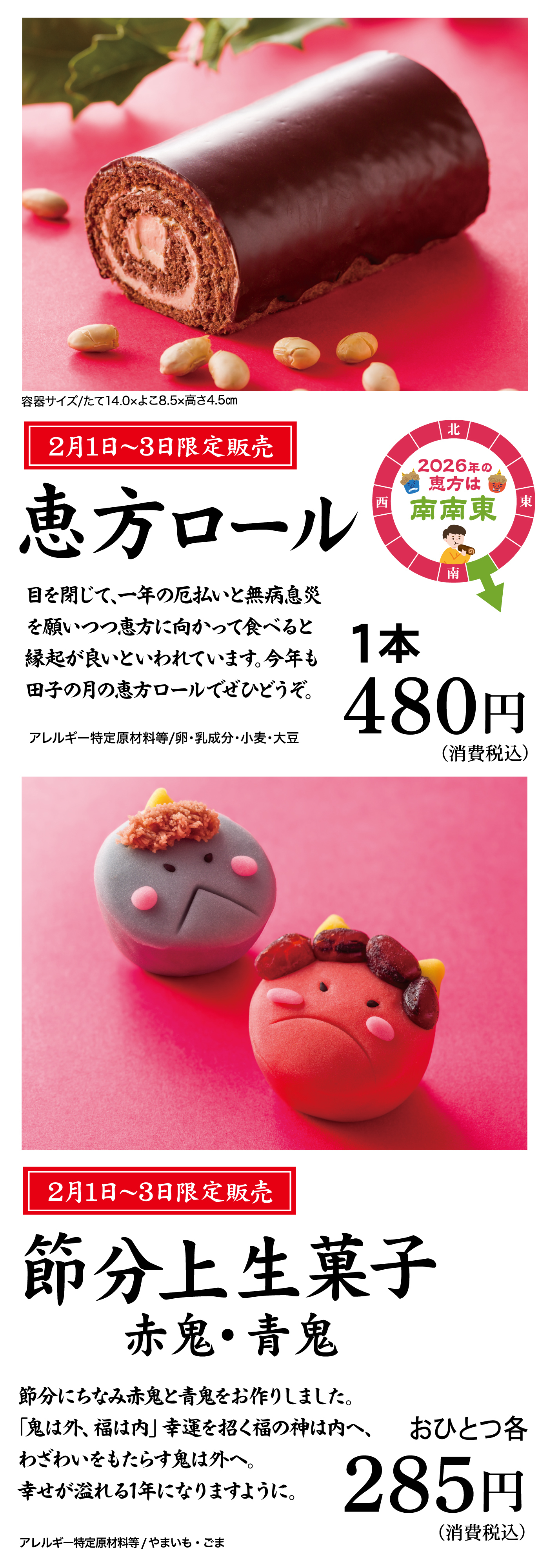 容器サイズ／たて14.0×よこ8.5×高さ4.5cm 2月1日〜3日限定販売 恵方ロール 2026年の恵方は南南東 目を閉じて、一年の厄払いと無病息災を願いつつ恵方に向かって食べると縁起が良いといわれています。今年も田子の月の恵方ロールでぜひどうぞ。アレルギー特定原材料等／卵・乳成分・小麦・大豆 1本480円（消費税込） 2月1日〜3日限定販売 節分上生菓子 赤鬼・青鬼 節分になみ赤鬼と青鬼をお作りしました。「鬼は外、福は内」幸運を招く福の神は内へ、わざわいをもたらす鬼は外へ。幸せが溢れる1年になりますように。アレルギー特定原材料等／やまいも・ごま おひとつ各285円（消費税込）