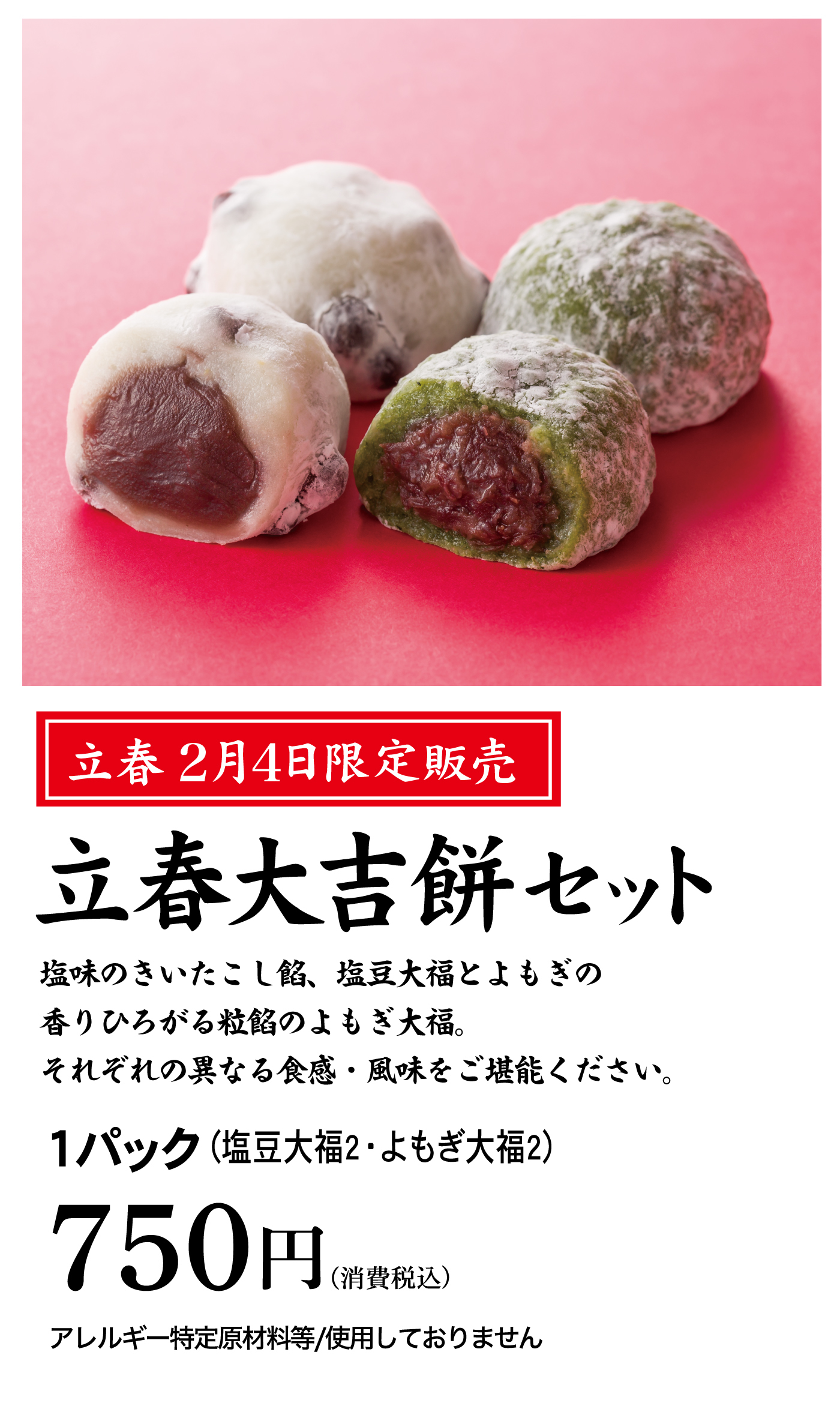 立春 2月4日限定販売 立春大吉餅セット 塩味のきいたこし餡、塩豆大福とよもぎの香りひろがる粒餡のよもぎ大福。それぞれの異なる食感・風味をご堪能ください。1パック（塩豆大福2・よもぎ大福2）750円（消費税込）アレルギー特定原材料等／使用しておりません