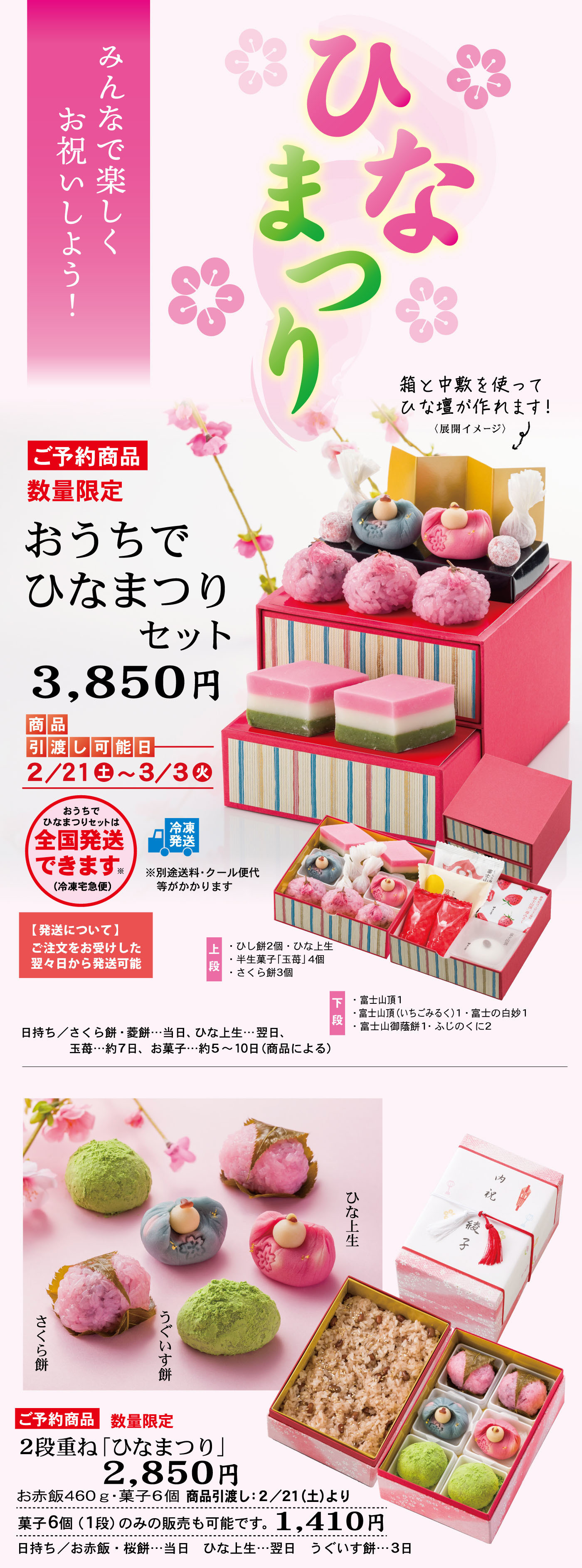 みんなで楽しくお祝いしよう！ひなまつり 箱と中敷を使ってひな壇が作れます！（組立イメージ）ご予約商品 数量限定 おうちでひなまつりセット 3,850円 商品引渡し可能日 2/21金～3/3火 おうちでひなまつりは全国発送できます 冷凍発送 ※別途送料・クール代がかかります 【発送について】ご注文を受けした翌々日から発送可能 上段 ひし餅風・ひな上生 半生菓子「玉椿」各1個 さくら餅3個 下段 富士山1個 富士山（いちごあん1）・富士の白餡1 富士山最中1・みこのぐに2 日持ち／さくら餅・最短当日、ひな上生・翌日、玉椿・約7日、お菓子・約5～10日（商品による） ご予約商品 数量限定 2段重ね「ひなまつり」2,850円 お赤飯460g・菓子6個 商品引渡し：2/21（土）より 菓子6個（1段のみの販売も可能です1,410円） 日持ち／お赤飯・当日 ひな上生・翌日 つくい餅・3日 ご予約商品 数量限定 ひな上生680円 箱サイズ6.0×12.0×5.0cm 女雛／娘切・白餡 男雛／煉切・小豆こし餡 商品引渡し：2/21（土）より 日持ち／翌日 ひな上生 そのまま飾れるパッケージ