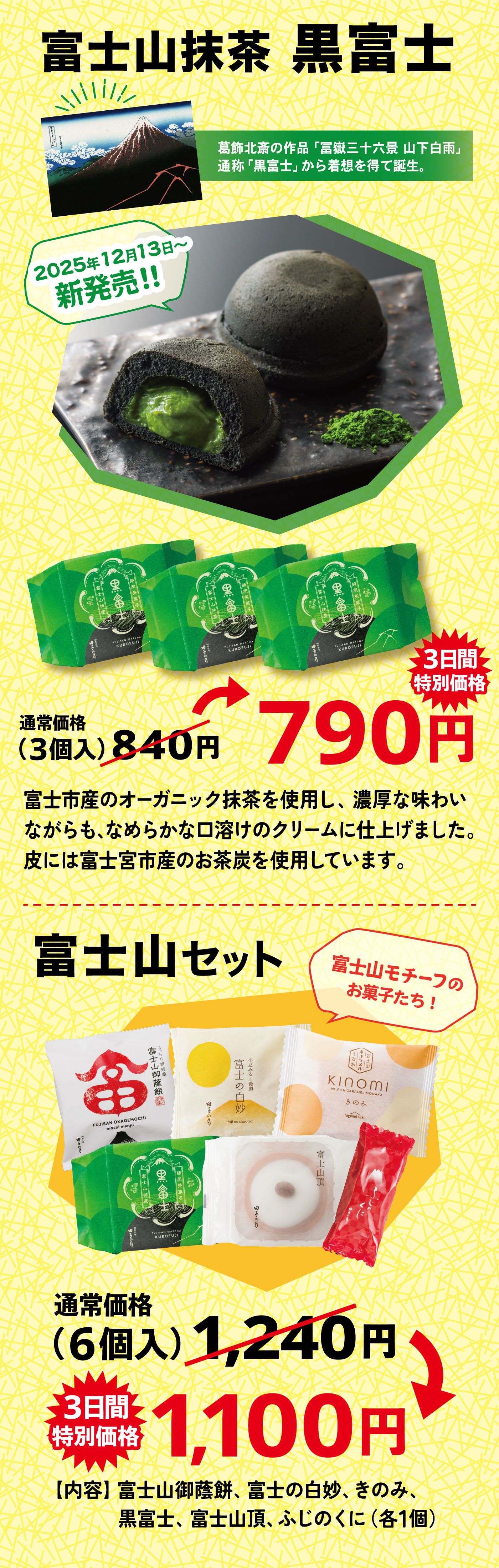 富士山抹茶 黒富士 2025年12月13日〜新発売!! 葛飾北斎の作品「富嶽三十六景 山下白雨」通称「黒富士」から着想を得て誕生。 3日間特別価格790円 通常価格（3個入）840円 富士市産のオーガニック抹茶を使用し、濃厚な味わいながらも、なめらかな口溶けのクリームに仕上げました。皮には富士宮市産のお茶炭を使用しています。 富士山セット 富士山モチーフのお菓子たち！ 通常価格（6個入）1,240円 3日間特別価格1,100円 【内容】富士山御蔭餅、富士の白妙、きのみ、黒富士、富士山頂、ふじのくに（各1個）