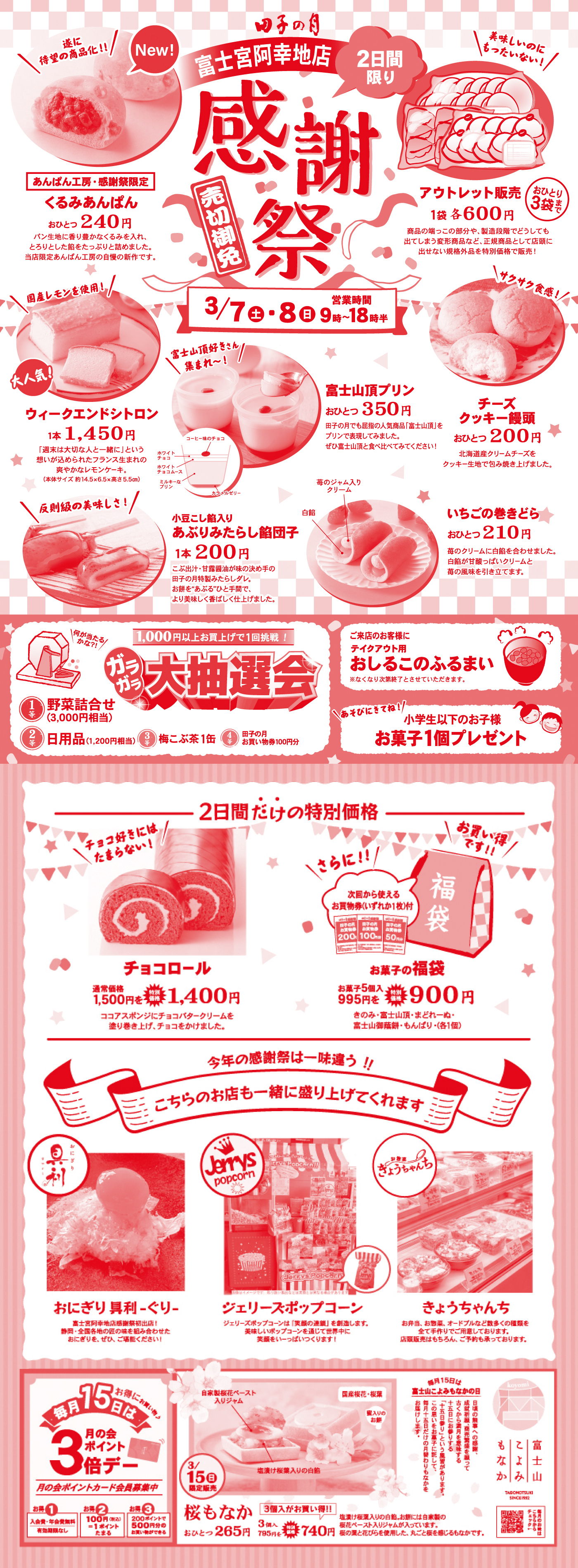 田子の月 富士宮阿幸地店 2日間限り 感謝祭 売り切れ御免 3/7土・8日 9時～18時半 あんぱん工房・感謝祭限定 くるみあんぱん おひとつ240円 アウトレット販売 1袋各600円（おひとり3袋まで） ウィークエンドシトロン 1本1,450円 富士山頂プリン おひとつ350円 チーズクッキー饅頭 おひとつ200円 小豆こし餡入り あぶりみたらし餅団子 1本200円 いちごの巻きどら おひとつ210円 ガラガラ大抽選会 1,000円以上お買い上げで1回挑戦 おしるこのふるまい 小学生以下のお子様 お菓子1個プレゼント 2日間だけの特別価格 チョコロール 特別価格1,400円 お菓子の福袋 5個入900円 おにぎり屋利くりー ジェリーズポップコーン きょうちゃんち 毎月15日は月の金ポイント3倍 桜もなか おひとつ265円 3個入740円