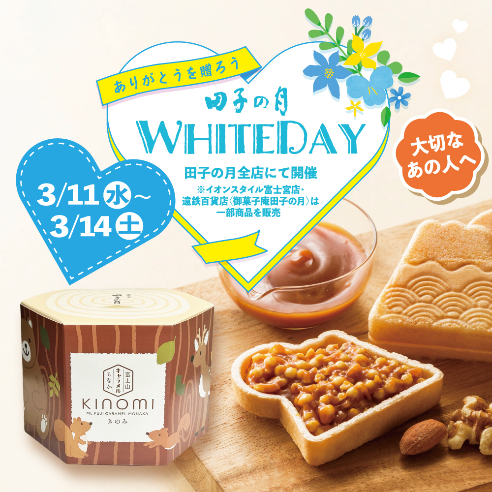 ありがとうを贈ろう 田子の月 WHITE DAY 3/11（水）～3/14（土） 田子の月全店にて開催 ※イオンスタイル富士宮店・遠鉄百貨店（御菓子庵田子の月）は一部商品を販売 大切なあの人へ KInOMI（きのみ） 富士山キャラメルもなか