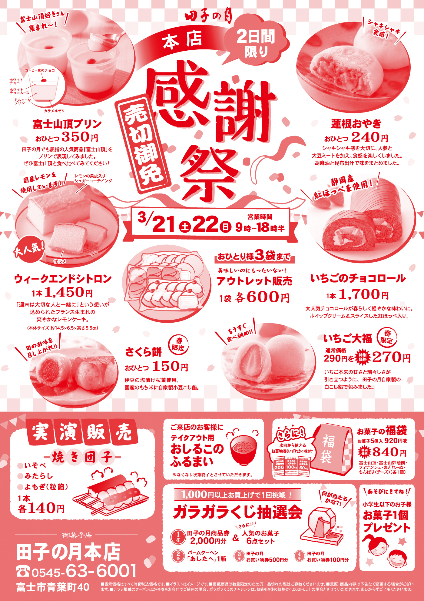 田子の月 本店 2日間限り 感謝祭 売切御免 3/21（土）22（日）営業時間 9時～18時半 富士山頂プリン おひとつ350円 連根おやき おひとつ240円 ウィークエンドシトロン 1本1,450円 アウトレット販売 1袋各600円（おひとり様3袋まで） いちごのチョコロール 1本1,700円 さくら餅 おひとつ150円 いちご大福 通常価格290円→特別価格270円 実演販売 焼き団子（いそべ・みたらし・よもぎ（粒餡））1本各140円 ご来店のお客様にテイクアウト用おしるこのふるまい ※なくなり次第終了 さらに！次回から使えるお買物券いずれか1枚付 お菓子の福袋 お菓子5個入920円→特別価格840円 1,000円以上お買上げで1回挑戦！ガラガラくじ抽選会 1等 田子の月商品券2,000円分 2等 バームクーヘン「あしたへ」1箱 3等 田子の月お買い物券500円分 4等 田子の月お買い物券100円分 小学生以下のお子様 お菓子1個プレゼント 御菓子庵 田子の月本店 0545-63-6001 富士市青葉町40