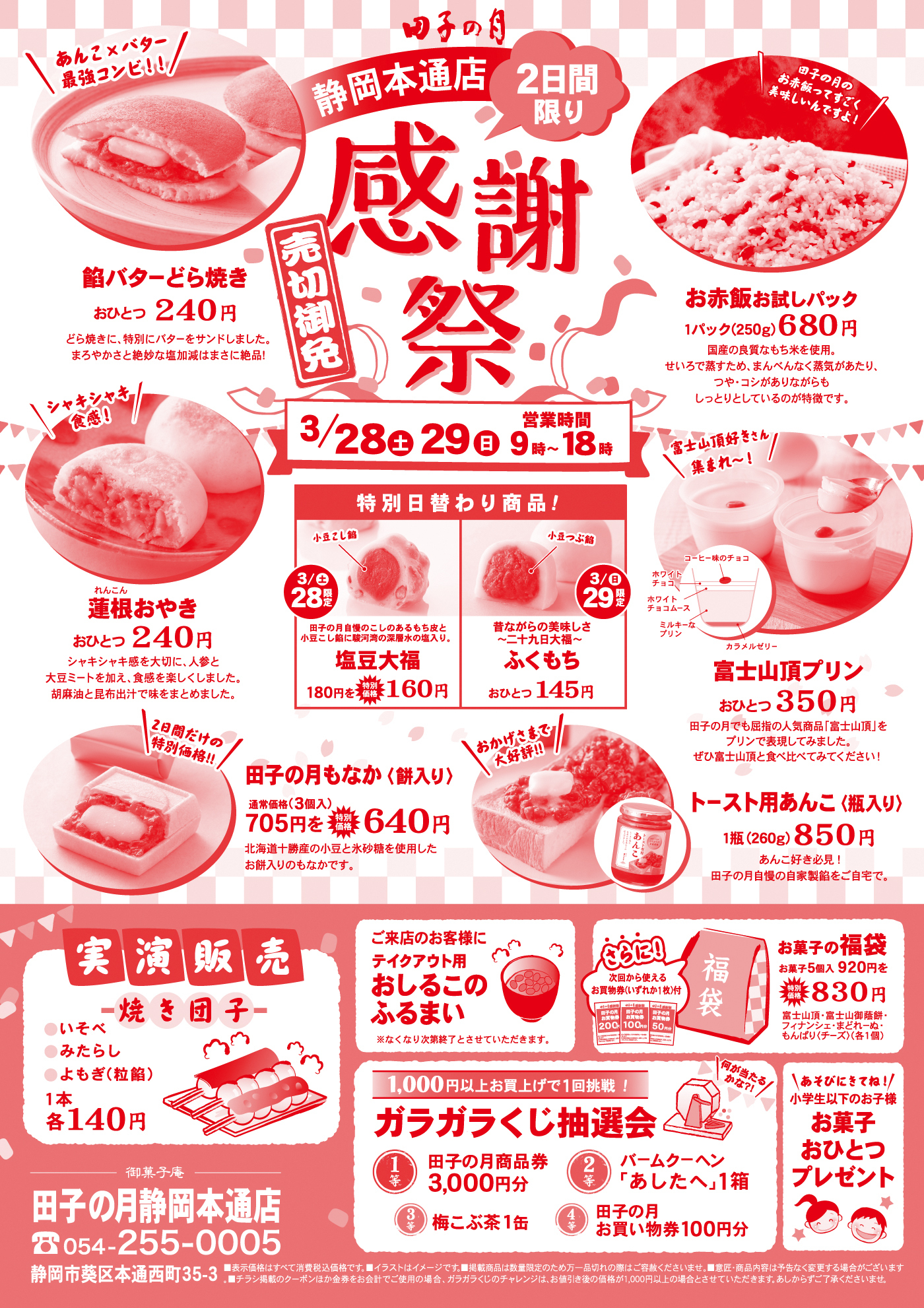 田子の月 静岡本通店 2日間限り 感謝祭 売切御免 3/28（土）29（日）営業時間 9時～18時 餅バターどら焼き おひとつ240円 お赤飯お試しパック 1パック（250g）680円 連根おやき おひとつ240円 特別日替わり商品！ 3/28（土）限定 塩豆大福 180円→特別価格160円 3/29（日）限定 ふくもち おひとつ145円 富士山頂プリン おひとつ350円 田子の月もなか（餅入り） 通常価格（3個入）705円→特別価格640円 トースト用あんこ（瓶入り）1瓶（260g）850円 実演販売 焼き団子（いそべ・みたらし・よもぎ（粒餡））1本各140円 ご来店のお客様にテイクアウト用おしるこのふるまい ※なくなり次第終了 さらに！次回から使えるお買物券いずれか1枚付 お菓子の福袋 お菓子5個入920円→特別価格830円 1,000円以上お買上げで1回挑戦！ガラガラくじ抽選会 1等 田子の月商品券3,000円分 2等 バームクーヘン「あしたへ」1箱 3等 梅こぶ茶1缶 4等 田子の月お買い物券100円分 小学生以下のお子様 お菓子おひとつプレゼント 御菓子庵 田子の月静岡本通店 054-255-0005 静岡市葵区本通西町35-3