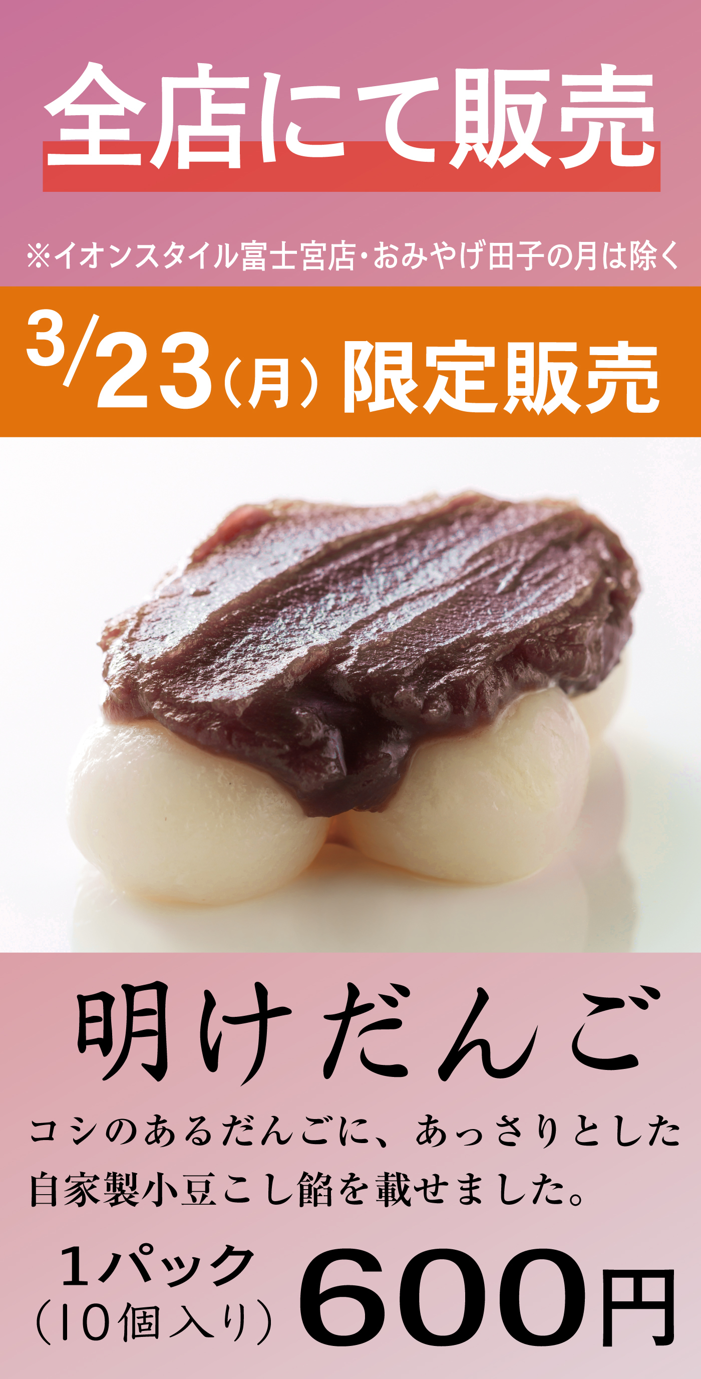 全店にて販売※イオンスタイル富士宮店・おみやげ田子の月は除く3/23（月）限定販売明けだんごコシのあるだんごに、あっさりとした自家製小豆こし餡を載せました。1パック（10個入り）600円