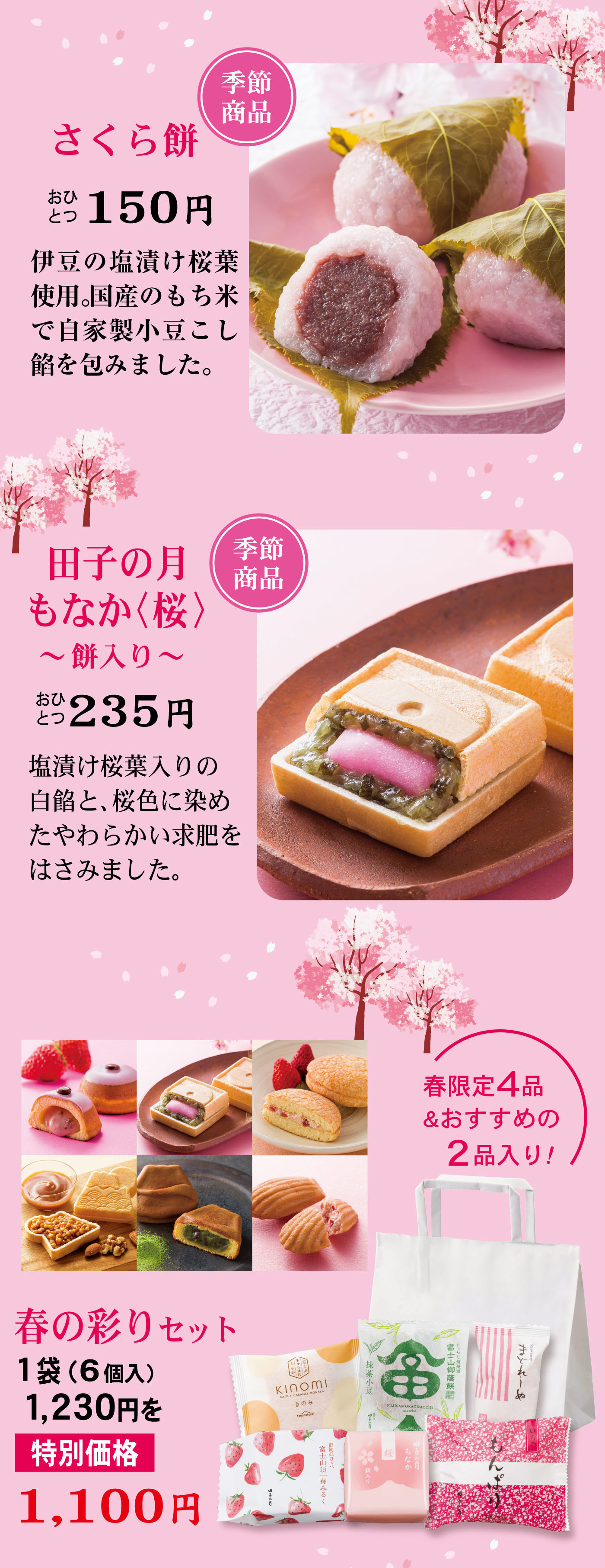 季節商品さくら餅おひとつ150円伊豆の塩漬け桜葉使用。国産のもち米で自家製小豆こし餡を包みました。季節商品田子の月もなか（桜）〜餅入り〜おひとつ235円塩漬け桜葉入りの白餡と、桜色に染めたやわらかい求肥をはさみました。春の彩りセット1袋（6個入）1,230円を特別価格1,100円春限定4品＆おすすめの2品入り！