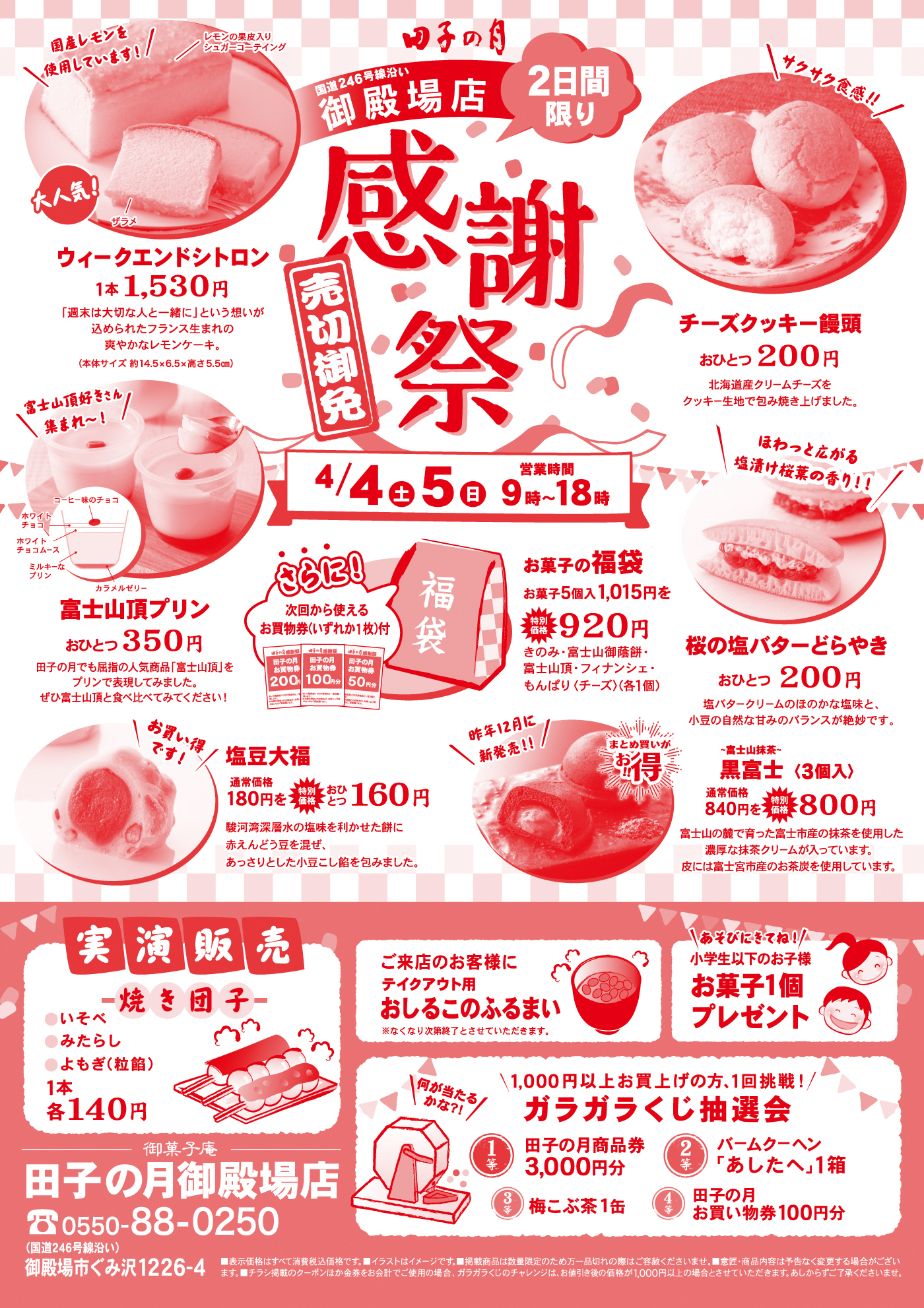 国産レモンを使用しています！レモンの果皮入りシュガーコーティング大人気！ウィークエンドシトロン1本1,530円「週末は大切な人と一緒に」という想いが込められたフランス生まれの爽やかなレモンケーキ。（本体サイズ約14.5×6.5×高さ5.5cm）田子の月御殿場店国道246号線沿い御殿場店2日間限り感謝祭売切御免4/4土5日9時〜18時富士山頂プリンおひとつ350円田子の月でも屈指の人気商品「富士山頂」をプリンで表現してみました。ぜひ富士山頂と食べ比べてみてください！さらに！次回から使えるお買物券（お1枚）付お菓子の福袋お菓子5個入1,015円を特別920円きのみ・富士山御蔵餅・富士山頂・フィナンシェ・もんぱり（チーズ）（各1個）チーズクッキー饅頭おひとつ200円北海道産クリームチーズをクッキー生地で包み焼き上げました。ほわっと広がる塩漬け桜葉の香り！！桜の塩バターどらやきおひとつ200円塩バタークリームのほのかな塩味と、小豆の自然な甘みのバランスが絶妙です。塩豆大福通常価格180円を特別おひとつ160円駿河湾深層水の塩を利かせた餅に赤えんどう豆を混ぜ、あっさりとした小豆こし餡を包みました。昨年12月に新発売！！まとめ買いがお得黒富士（3個入）通常価格840円を特別800円富士山の麓で育った富士市産の抹茶を使用した濃厚な抹茶クリームが入っています。皮には富士宮市産のお米を使用しています。実演販売焼き団子いそべみたらしよもぎ（粒餡）1本各140円ご来店のお客様にテイクアウト用おしるこのふるまい※なくなり次第終了とさせていただきます。あそびにきてね！小学生以下のお子様お菓子1個プレゼント1,000円以上お買い上げの方、1回挑戦！ガラガラくじ抽選会何が当たるかな？1等田子の月商品券3,000円分2等バームクーヘン「あしたへ」1箱3等梅こぶ茶1缶4等田子の月お買い物券100円分御菓子庵田子の月御殿場店0550-88-0250御殿場市ぐみ沢1226-4※表示価格はすべて消費税込価格です。※イラストはイメージです。※数量限定品は数に限りがございます。売り切れの際はご容赦ください。※商品内容は予告なく変更する場合がございます。※チラシ掲載のクーポンが金券を含むお会計でご使用の場合、ガラガラくじのチャレンジは、お買い上げ金額が1,000円以上の場合とさせていただきます。あらかじめご了承ください。