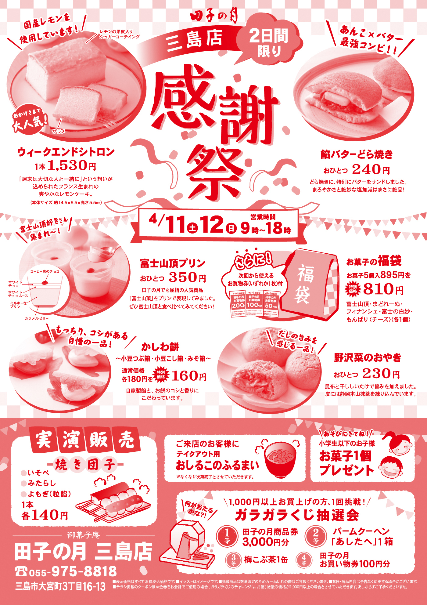 田子の月三島店2日間限り感謝祭国産レモンを使用しています！レモンの果皮入りシュガーコーティングウィークエンドシトロン1本1,530円「週末は大切な人と一緒に」という想いが込められたフランス生まれの爽やかなレモンケーキ。（本体サイズ約14.5×6.5×高さ5.5cm）あんこ×バター最強コンビ！！餡バターどら焼きおひとつ240円どら焼きに、特製バターをサンドしました。まろやかさと絶妙な塩加減はまさに絶品！4/11土12日9時〜18時富士山頂プリンおひとつ350円田子の月でも屈指の人気商品「富士山頂」をプリンで表現してみました。ぜひ富士山頂と食べ比べてみてください！さらに！次回から使えるお買物券（いずれか1枚付）お菓子の福袋お菓子5個入895円を特別価格810円富士山頂・まどれーぬ・フィナンシェ・富士の白妙・もんぱり（チーズ）（各1個）富士山頂好きさん集まれ！コーヒー味のチョコホワイトチョコチョコムースミルキープリンカラメルゼリーもっちり、コシがある自慢の一品！かしわ餅〜小豆こし餡・小豆つぶ餡・みそ餡〜通常価格各180円を特別価格各160円自家製餡と、お餅のコシと香りにこだわっています。だしの旨みを感じる一品！野沢菜のおやきおひとつ230円昆布エキスをいかして旨みを加えました。皮には静岡抹茶を練り込んでいます。実演販売焼き団子いそべみたらしよもぎ（粒餡）1本各140円ご来店のお客様にテイクアウト用おしるこのふるまい※なくなり次第終了とさせていただきます。あそびにきてね！小学生以下のお子様お菓子1個プレゼント1,000円以上お買上げの方、1回挑戦！ガラガラくじ抽選会1等田子の月商品券3,000円分2等バームクーヘン「あしたへ」1箱3等梅こぶ茶1缶4等田子の月お買い物券100円分御菓子庵田子の月三島店055-975-8818三島市大宮町3丁目16-13※表示価格はすべて税込価格です。※イラストはイメージです。掲載商品は数量限定の為万一品切れの際はご容赦ください。※掲載商品は予告なく変更する場合がございます。※チラシ掲載のクーポン券の併用はお断りさせていただきます。※ガラガラくじのチャレンジは、お値引き後の価格が1,000円以上の場合とさせていただきます。あらかじめご了承ください。