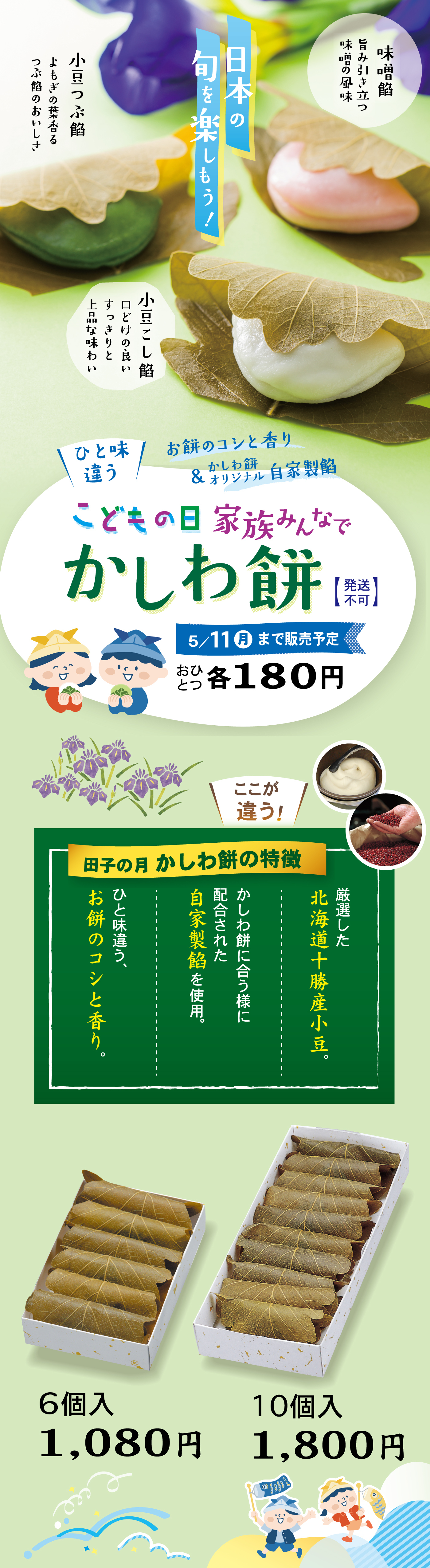 日本の旬を楽しもう！味噌餡旨みとコク味噌の風味小豆つぶ餡よもぎの葉香るつぶ餡のおいしさ小豆こし餡口どけの良いすっきりと上品な味わいひと味違うお餅のコシと香り＆オリジナル自家製餡こどもの日家族みんなでかしわ餅【発送不可】5/11（月）まで販売予定おひとつ各180円ここが違う！田子の月かしわ餅の特徴厳選した北海道十勝産小豆。かしわ餅に合う様に配合された自家製餡を使用。ひと味違う、お餅のコシと香り。あえて、「翌日には硬くなる」お餅本来の美味しさにこだわっています。6個入1,080円10個入1,800円