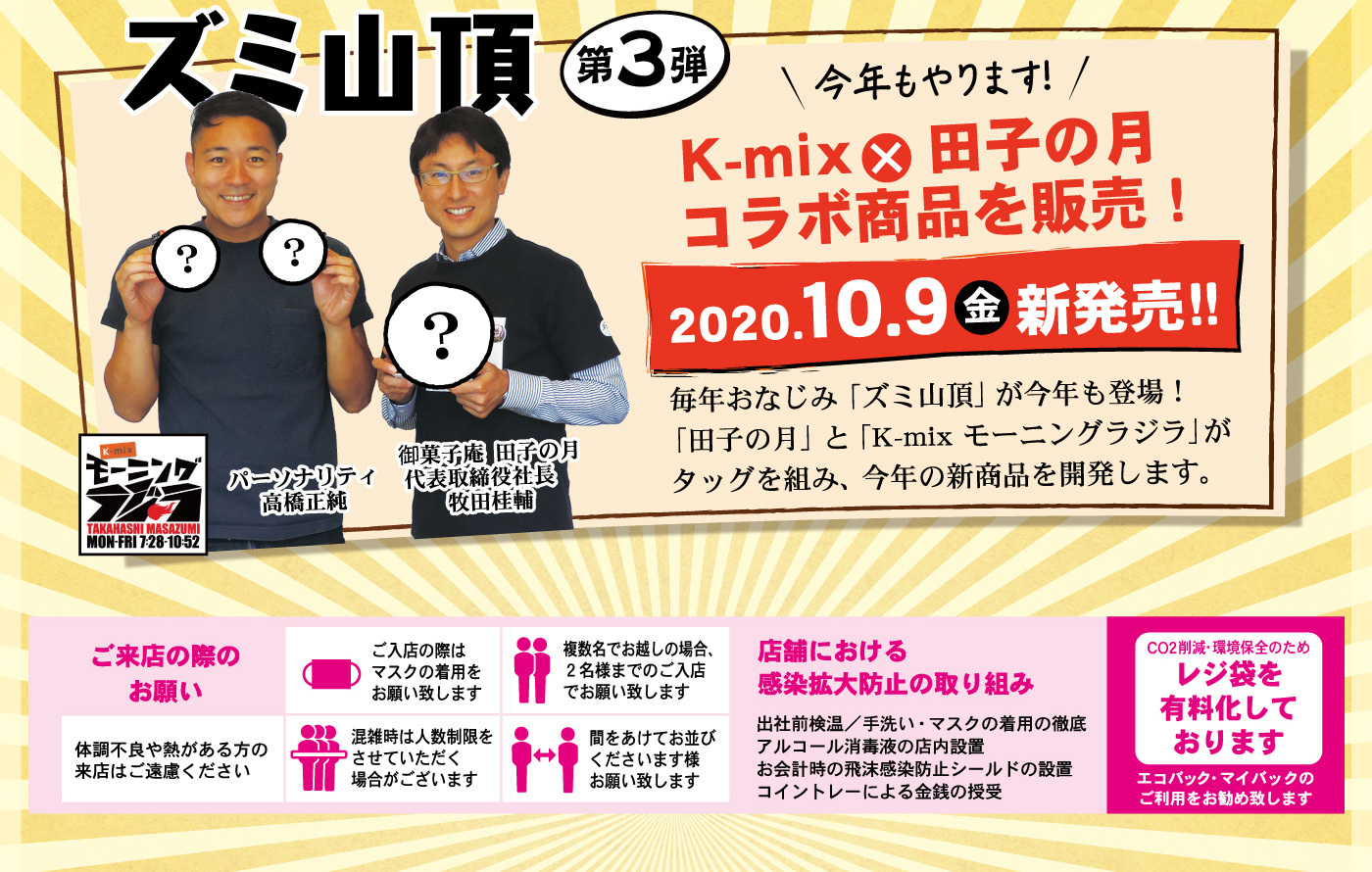 ズミ山頂第3弾今年もやります！K-mix×田子の月コラボ商品を販売！2020.10.9金新発売！！毎年おなじみ「ズミ山頂」が今年も登場！「田子の月」と「K-mix モーニングラジラ」がタッグを組み、今年の新商品を開発します。？？？K-mixモーニングラジラTAKAHASHIMASAZUMIMON-FRI7：28-10：52パーソナリティ高橋正純御菓子庵田子の月代表取締役社長牧田桂輔ご来店の際のお願い体調不良や熱がある方の来店はご遠慮くださいご入店の際はマスクの着用をお願い致します混雑時は人数制限をさせていただく場合がございます複数名でお越しの場合、2名様までのご入店でお願い致します間をあけてお並びくださいます様お願い致します店舗における感染拡大防止の取り組み出社前検温／手洗い・マスクの着用の徹底アルコール消毒液の店内設置お会計時の飛沫感染防止シールドの設置コイントレーによる金銭の授受CO2削減・環境保全のためレジ袋を有料化しておりますエコバック・マイバックのご利用をお勧め致します