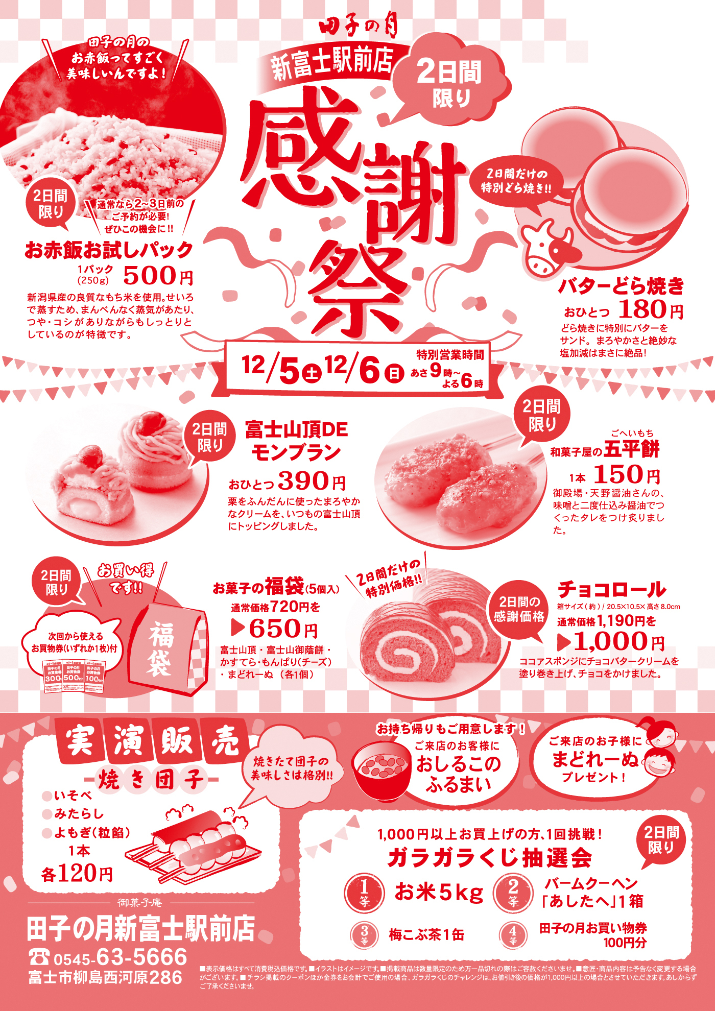 田子の月新富士駅前店感謝祭2日間限り12/5土6日あさ9時～よる6時田子の月のお赤飯ってすごく美味しいんですよ！通常なら2～3日前のご予約が必要！ぜひこの機会に！！2日間限りお赤飯お試しパック１パック(250ｇ)500円新潟県産の良質なもち米を使用。せいろで蒸すため、まんべんなく蒸気があたり、つや・コシがありながらもしっとりとしているのが特徴です。2日間だけの特別どら焼き！！バターどら焼きおひとつ180円どら焼きに特別にバターをサンド。まろやかさと絶妙な塩加減はまさに絶品！2日間限り富士山頂DEモンブランおひとつ390円栗をふんだんに使ったまろやかなクリームを、いつもの富士山頂にトッピングしました。2日間限り和菓子屋の五平餅1本150円御殿場・天野醤油さんの、味噌と二度仕込み醤油でつくったタレをつけ炙りました。2日間限りお買い得です次回から使えるお買い物券(いずれか１枚)付お菓子の福袋 (5個入)通常価格720円を650円富士山頂・富士山御蔭餅・かすてら・もんぱり(チーズ)・まどれーぬ(各１個)2日間だけの特別価格チョコロール箱サイズ(約)/20.5×10.5×高さ8.0ｃｍ通常価格1,190円を1,000円ココアスポンジにチョコバタークリームを塗り巻き上げ、チョコをかけました。実演販売焼き団子いそべみたらしよもぎ(粒餡)1本各120円焼きたて団子の美味しさは格別お持ち帰りもご用意します！ご来店のお客様におしるこのふるまいご来店のお子様にまどれーぬプレゼント1,000円以上お買い上げの方、１回挑戦ガラガラくじ抽選会１等お米５ｋｇ２等バームクーヘン「あしたへ」１箱３等梅昆布茶１缶４等田子の月お買い物券１００円分2日間限り御菓子庵田子の月新富士駅前店0545-63-5666富士市柳島西河原286表示価格はすべて消費税込価格です。イラストはイメージです。掲載商品は数量限定のため万一品切れの際はご容赦くださいませ。意匠・商品内容は予告なく変更する場合がございます。チラシ掲載のクーポンほか金券をお会計でご使用の場合、ガラガラくじのチャレンジは、お値引後の価格が1,000円以上の場合とさせていただきます。あしからずご了承くださいませ。