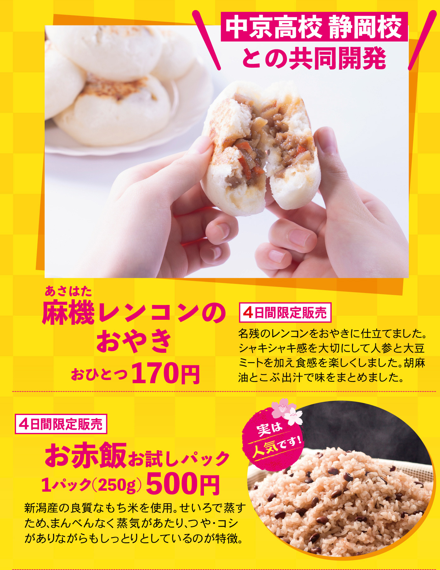 中京高校静岡校との共同開発麻機レンコンのおやきおひとつ170円4日間限定販売名残のレンコンをおやきに仕立てました。シャキシャキ感を大切にして人参と大豆ミートを加え食感を楽しくしました。胡麻油とこぶ出汁で味をまとめました。4日間限定販売お赤飯お試しパック1パック（250g）500円新潟産の良質なもち米を使用。せいろで蒸すため、まんべんなく蒸気があたり、つや・コシがありながらもしっとりとしているのが特徴。