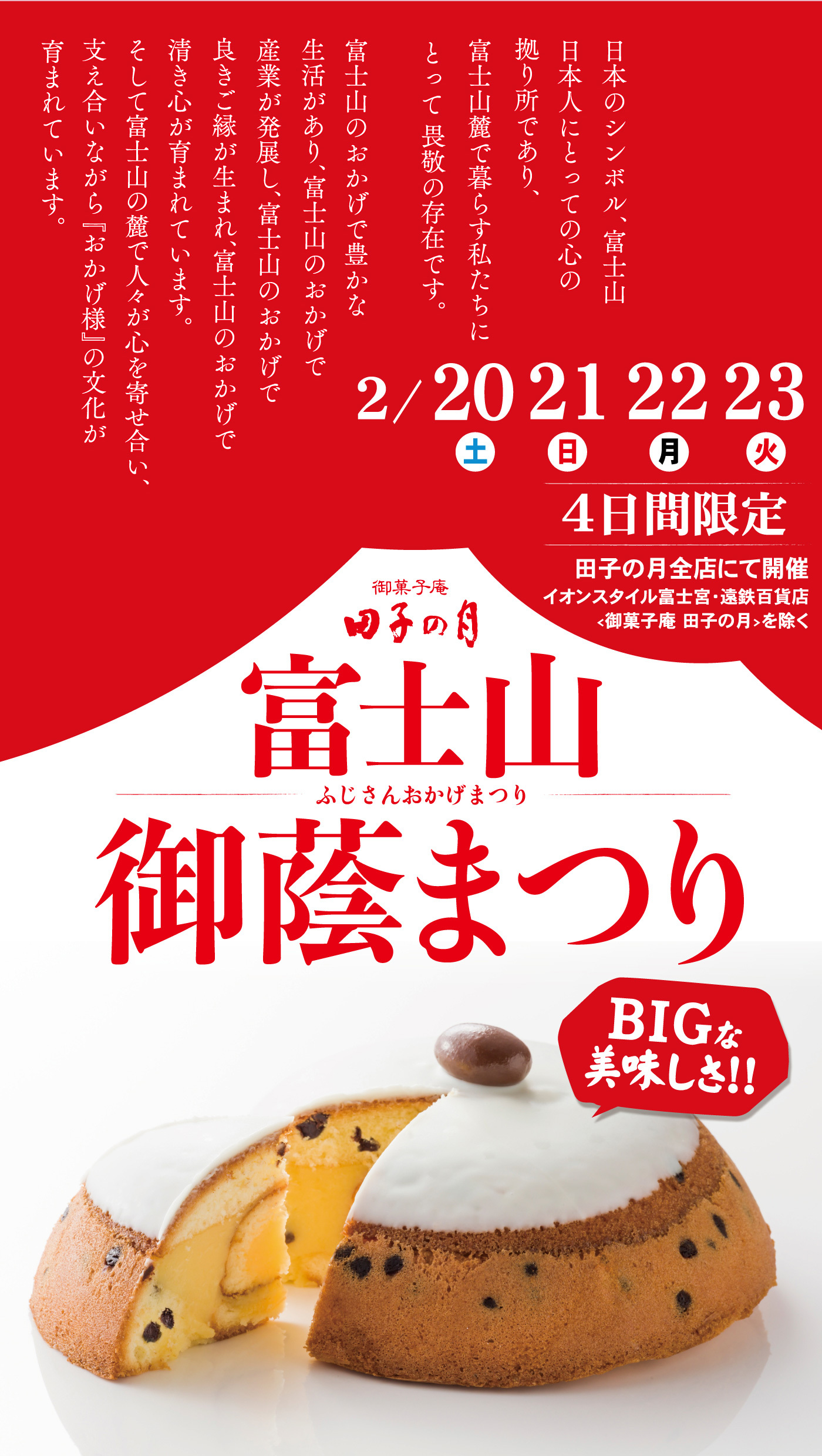 日本人のシンボル、富士山日本人にとっての心の拠り所であり、富士山麓で暮らす私たちにとって畏敬の存在です。富士山のおかげで豊かな生活があり、富士山のおかげで産業が発展し、富士山のおかげで良きご縁が生まれ、富士山のおかげで清き心が育まれています。そして富士山の麓で人々が心を寄せ合い、支え合いながら『おかげ様』の文化が育まれています。2/20土21日22月23火4日間限定田子の月全店にて開催イオンスタイル富士宮・遠鉄百貨店<御菓子庵田子の月>を除く御菓子庵田子の月富士山御蔭まつりふじさんおかげまつりBIGな美味しさ！！