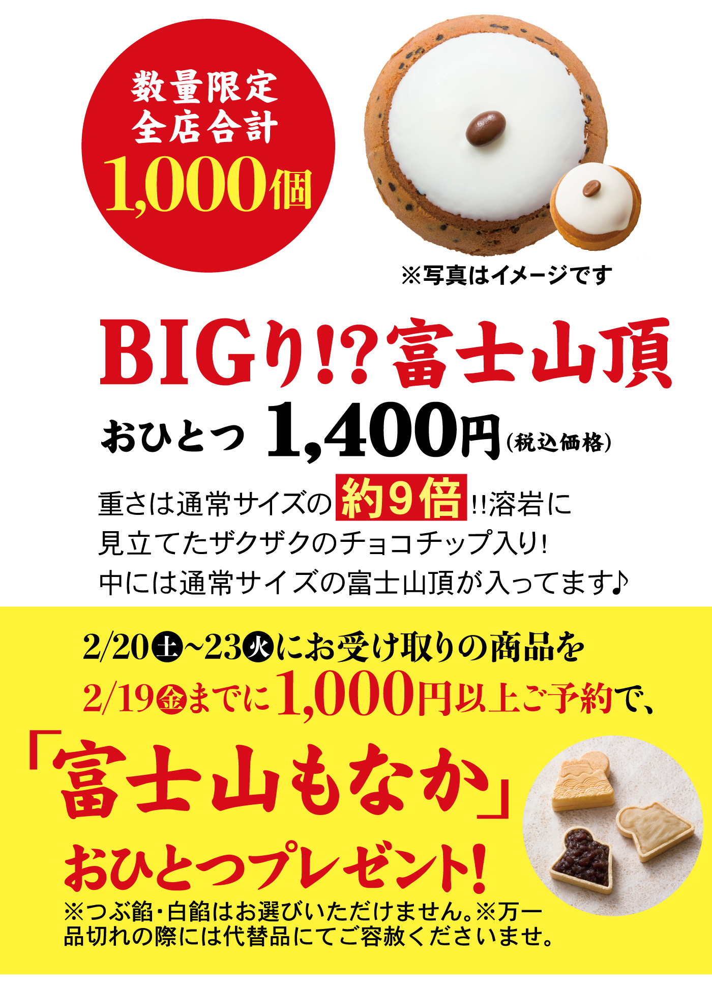 数量限定全店合計1,000個※写真はイメージですBIGり！？富士山頂おひとつ1,400円（税込価格）重さは通常サイズの約9倍！！溶岩に見立てたザクザクのチョコチップ入り！中には通常サイズの富士山頂が入ってます♪2/20土～23火にお受け取りの商品を2/19金までに1,000円以上ご予約で、「富士山もなか」おひとつプレゼント！※つぶ餡・白餡はお選びいただけません。※万一品切れの際には代替品にてご容赦くださいませ。